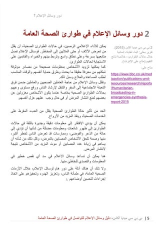 5|‫ميديا‬ ‫سي‬ ‫بي‬ ‫بي‬‫أكشن‬‫وسائ‬ ‫دليل‬ ،‫في‬ ‫للتواصل‬ ‫اإلعالم‬ ‫ل‬‫العامة‬ ‫الصحة‬ ‫طوارئ‬
‫دور‬‫اإلعالم‬ ‫وسائل‬‫؟‬
2‫دور‬‫اإلعالم‬ ‫وسائل‬‫في‬‫العامة‬ ‫الصحة‬ ‫طوارئ‬
‫لأل‬ ‫يمكن‬‫اإل‬ ‫داء‬‫الرصين‬ ‫عالمي‬،‫في‬‫الصحي‬ ‫الطوارئ‬ ‫حاالت‬‫ة‬،‫أن‬‫يقلل‬
‫من‬‫تعرض‬‫اآل‬‫الف‬‫أ‬‫الماليين‬ ‫حتى‬ ‫و‬‫إ‬‫ف‬ .‫المخاطر‬ ‫لى‬‫اإلعالم‬ ‫وسائل‬‫تصل‬
‫متابعيها‬‫واسع‬ ‫نطاق‬ ‫وعلى‬ ‫بسرعة‬‫و‬ ‫بينهم‬ ‫وتربط‬‫وا‬ ‫الخبراء‬‫على‬ ‫لقائمين‬
‫االستجابة‬‫لحاالت‬‫ا‬‫لطوارئ‬.
‫تزويد‬ ‫يمكنها‬ ‫كما‬‫بمعلومات‬ ‫األشخاص‬‫صحيحة‬‫موثوقة‬ ‫مصادر‬ ‫من‬
‫تمك‬‫و‬ ‫يحدث‬ ‫ما‬ ‫حقيقة‬ ‫معرفة‬ ‫من‬ ‫نهم‬‫طرق‬‫أنفسهم‬ ‫حماية‬‫و‬‫المناسب‬ ‫الوقت‬
‫ذلك‬ ‫وسبل‬ ‫والعالج‬ ‫المساعدة‬ ‫لطلب‬.
‫اإل‬ ‫وسائل‬ ‫وتقلل‬‫من‬ ‫عالم‬‫حاج‬‫ة‬‫ا‬‫الصحيين‬ ‫لعاملين‬‫فرق‬ ‫ضمن‬ ‫والعاملين‬
‫الت‬‫االجتماعية‬ ‫عبئة‬‫ا‬ ‫إلى‬‫والتنقل‬ ‫لسفر‬‫إل‬‫و‬ ‫الناس‬ ‫رشاد‬‫مستوى‬ ‫رفع‬‫وعيهم‬
‫ب‬‫الصحية‬ ‫الطوارئ‬ ‫حاالت‬‫ب‬‫خاصة‬‫يكون‬ ‫عندما‬‫عن‬ ‫معزولين‬ ‫األشخاص‬
‫المرض‬ ‫انتشار‬ ‫لمنع‬ ‫بعضهم‬‫أ‬‫و‬‫وجب‬ ‫حال‬ ‫في‬‫عزل‬ ‫عليهم‬‫أ‬.‫نفسهم‬
‫على‬ ‫المفرط‬ ‫العبء‬ ‫من‬ ‫يقلل‬ ‫الصحية‬ ‫الطوارئ‬ ‫حالة‬ ‫تأثير‬ ‫من‬ ‫الحد‬
‫الخدمات‬،‫الصحية‬‫و‬.‫األرواح‬ ‫من‬ ‫المزيد‬ ‫ينقذ‬
‫يؤدي‬ ‫أن‬ ‫يمكن‬‫االفتقار‬‫حاالت‬ ‫في‬ ‫بالثقة‬ ‫وجديرة‬ ‫دقيقة‬ ‫معلومات‬ ‫إلى‬
‫ومعلومات‬ ‫شائعات‬ ‫ظهور‬ ‫إلى‬ ‫الطوارئ‬‫مضللة‬‫إلى‬ ‫تؤدي‬ ‫أن‬ ‫شأنها‬ ‫من‬
‫الذعر‬ ‫من‬ ‫حالة‬،‫والفوضى‬‫لخطر‬ ‫الناس‬ ‫تعرض‬ ‫قد‬ ‫وممارسات‬‫أكبر‬،
‫منها‬‫وصم‬‫تلحق‬ ‫ة‬‫المصابين‬ ‫األشخاص‬،‫بالمرض‬‫من‬ ‫ذلك‬ ‫وكل‬‫أن‬ ‫شأنه‬
‫نتيجة‬ ‫األشخاص‬ ‫من‬ ‫المزيد‬ ‫موت‬ ‫أو‬ ‫المصابين‬ ‫عدد‬ ‫زيادة‬ ‫في‬ ‫يساهم‬
‫النتشار‬.‫المرض‬
‫هنا‬‫يمكن‬‫أ‬‫االعالم‬ ‫وسائل‬ ‫تساعد‬ ‫ن‬‫في‬‫سد‬‫أ‬‫في‬ ‫خطير‬ ‫نقص‬ ‫ي‬
‫لل‬ ‫والتصدي‬ ‫المعلومات‬‫خاطئ‬‫منه‬.‫ا‬
‫شك‬ ‫وال‬‫أ‬‫ن‬‫على‬ ‫أدلة‬ ‫هناك‬‫ل‬ ‫هام‬ ‫دور‬‫اإلعالم‬ ‫وسائل‬،‫األزمات‬ ‫خالل‬
‫العامة‬ ‫الصحية‬‫في‬ ،‫الن‬ ‫طمأنة‬‫اتخاذ‬ ‫على‬ ‫وتحفيزهم‬ ‫الهدوء‬ ‫وتعزيز‬ ،‫اس‬
‫أوضاعهم‬ ‫لتحسين‬ ‫إجراءات‬.2
2‫ميديا‬ ‫سي‬ ‫بي‬ ‫بي‬( ‫أكشن‬2015.)
‫تقرير‬‫بحث‬‫ي‬‫البث‬ :‫إنسانية‬ ‫لغايات‬
‫الطوارئ‬ ‫حاالت‬ ‫خالل‬-‫نتائج‬ ‫خالصة‬
‫التقييم‬.)‫اإلنترنت‬ ‫على‬ ‫(متاح‬
:‫على‬ ‫متاح‬
https://www.bbc.co.uk/med
-and-iaaction/publications
resources/research/reports
-/Humanitarian
-in-broadcasting
-synthesis-emergencies
2015-report
 