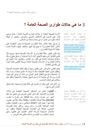 6|‫ميديا‬ ‫سي‬ ‫بي‬ ‫بي‬‫أكشن‬‫وسائ‬ ‫دليل‬ ،‫في‬ ‫للتواصل‬ ‫اإلعالم‬ ‫ل‬‫العامة‬ ‫الصحة‬ ‫طوارئ‬
‫حاالت‬ ‫هي‬ ‫ما‬‫العامة‬ ‫الصحة‬ ‫طوارئ‬‫؟‬
3‫حاالت‬ ‫هي‬ ‫ما‬‫العامة‬ ‫الصحة‬ ‫طوارئ‬‫؟‬
‫الصح‬ ‫األزمة‬‫العامة‬ ‫ية‬،‫حاالت‬ ‫أو‬‫العامة‬ ‫الصحة‬ ‫طوارئ‬،‫صحي‬ ‫حدث‬
‫قادر‬‫في‬ ‫التسبب‬ ‫على‬‫االعتالل‬‫الصحي‬‫والمرض‬‫الوفاة‬ ‫أو‬ ‫والعجز‬
‫أل‬‫عداد‬‫أو‬ ‫البشر‬ ‫من‬ ‫كبيرة‬‫في‬‫نسبة‬‫واسع‬‫السكان‬ ‫من‬ ‫ة‬.3
‫رقعة‬ ‫َع‬‫س‬‫تو‬ َ‫إن‬‫على‬ ‫الحكومة‬ ‫يجبر‬ ‫قد‬ ‫الصحية‬ ‫الطوارئ‬ ‫حالة‬ ‫انتشار‬
‫ما‬ "‫الطوارئ‬ ‫"حالة‬ ‫إعالن‬‫لها‬ ‫يتيح‬‫إلدارة‬ ‫الدولة‬ ‫أجهزة‬ ‫وظائف‬ ‫تغيير‬
‫عملية‬‫االستجابة‬.‫للطوارئ‬4
‫الصحية‬ ‫األزمات‬ ‫أو‬ ‫الطوارئ‬ ‫حالة‬ ‫ظهور‬ ‫يكون‬ ‫وقد‬‫ب‬‫مثل‬ ،‫سريع‬ ‫نسق‬
‫أزمة‬ ‫أثناء‬ ‫لالجئين‬ ‫مخيم‬ ‫في‬ ‫الكوليرا‬ ‫تفشي‬،‫إنسانية‬‫أو‬‫ب‬‫نسق‬،‫بطيء‬‫مثل‬
‫ال‬ ‫مستويات‬ ‫ارتفاع‬‫بدانة‬‫في‬.‫البلدان‬ ‫من‬ ‫كثير‬‫ويتطرق‬‫إلى‬ ‫الدليل‬ ‫هذا‬
‫أشرنا‬ ‫مثلما‬ ‫التفشي‬ ‫سريعة‬ ‫العامة‬ ‫الصحية‬ ‫األزمات‬ ‫أو‬ ‫الطوارئ‬ ‫حاالت‬
.‫المقدمة‬ ‫في‬ ‫ذلك‬ ‫إلى‬
‫الصحية‬ ‫الخدمات‬ ‫كاهل‬ ‫يثقل‬ ‫أن‬ ‫واسع‬ ‫نطاق‬ ‫على‬ ‫األمراض‬ ‫لتفشي‬ ‫يمكن‬
‫الحياة‬ ‫طرق‬ ‫ويعطل‬،‫الطبيعية‬‫يو‬ ‫ال‬ ‫وقد‬‫بسيط‬ ‫عالج‬ ‫له‬ ‫جد‬‫دواء‬ ‫او‬‫كما‬ .
‫أن‬‫االستخدام‬‫تحول‬ ‫إلى‬ ‫يؤدي‬ ‫أن‬ ‫شأنه‬ ‫من‬ ‫الدولي‬ ‫للسفر‬ ‫النطاق‬ ‫الواسع‬
‫إلى‬ ‫بسرعة‬ ‫الوباء‬‫إذا‬ ‫جائحة‬‫يتم‬ ‫لم‬‫جيد‬ ‫بشكل‬ ‫االستجابة‬ ‫عمليات‬ ‫تنسيق‬
.‫المناسب‬ ‫الوقت‬ ‫وفي‬ ‫ومالئم‬
‫يمكن‬ ‫عامة‬ ‫صحية‬ ‫طوارئ‬ ‫حالة‬ ‫في‬ ‫تتسبب‬ ‫أن‬ ‫يمكن‬ ‫التي‬ ‫األمراض‬ ‫من‬
‫إلى‬ ‫اإلشارة‬:‫يلي‬ ‫ما‬
•:‫الكوليرا‬‫حاالت‬ ‫في‬ ‫الخاصة‬ ‫الصحية‬ ‫المخاطر‬ ‫من‬ ‫تعتبر‬
.‫اإلنسانية‬ ‫الطوارئ‬‫بعد‬ ‫هايتي‬ ‫في‬ ‫المرض‬ ‫تفشي‬ ‫أسفر‬ ‫فقد‬10
‫سنة‬ ‫زلزال‬ ‫حدوث‬ ‫من‬ ‫أشهر‬2010‫يقارب‬ ‫ما‬ ‫وقوع‬ ‫عن‬
600,000‫بالكوليرا‬ ‫إصابة‬ ‫حالة‬‫و‬7436‫غضون‬ ‫في‬ ‫وفاة‬ ‫حالة‬
22ً‫ا‬‫شهر‬.‫كان‬ ‫حيث‬‫االكتظاظ‬‫السكاني‬،‫وسوء‬‫الت‬‫ونقص‬ ،‫غذية‬
‫ال‬‫مياه‬‫ل‬ ‫الصالحة‬،‫لشرب‬‫وعدم‬‫وجود‬‫عامة‬ ‫مرافق‬‫للصرف‬
‫الصحي‬،‫والفقر‬ ‫المنهكة‬ ‫الصحية‬ ‫الخدمات‬ ‫إلى‬ ‫إضافة‬،‫من‬
‫الرئيسية‬ ‫األسباب‬‫ل‬‫سرعة‬‫انتشار‬‫في‬ ‫الكوليرا‬،‫هايتي‬‫وهي‬
. ‫المرض‬ ‫هذا‬ ‫تفشي‬ ‫حاالت‬ ‫من‬ ‫العديد‬ ‫وراء‬ ‫شائعة‬ ‫أسباب‬5
3‫العالمية‬ ‫الصحة‬ ‫منظمة‬
(2017،)‫اال‬ ‫إطار‬‫ستجابة‬
.)‫اإلنترنت‬ ‫على‬ ‫(متاح‬ ‫للطوارئ‬
:‫على‬ ‫متاح‬
https://apps.who.int/iris/
bitstream/handle/10665/
89529/9789246504978_
ara.pdf?sequence=5
4‫الع‬ ‫الصحة‬ ‫منظمة‬‫(غير‬ ‫المية‬
‫مؤرخة‬‫تعريفات‬ ،)‫حاالت‬ :
.)‫اإلنترنت‬ ‫على‬ ‫(متاح‬ ‫الطوارئ‬
:‫على‬ ‫متاح‬
https://www.who.int/hac/
about/definitions/en/
5( .‫دي‬ ‫تاونز‬2018‫الصحة‬ ،)
:‫اإلنسانية‬ ‫الطوارئ‬ ‫حاالت‬ ‫في‬
‫وممار‬ ‫مبادئ‬‫للصحة‬ ‫سات‬
‫والرعاية‬،‫الصحية‬‫جامعة‬ ‫مطبعة‬
‫كامبريدج‬
 