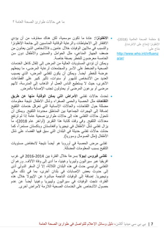 7|‫ميديا‬ ‫سي‬ ‫بي‬ ‫بي‬‫أكشن‬‫وسائ‬ ‫دليل‬ ،‫في‬ ‫للتواصل‬ ‫اإلعالم‬ ‫ل‬‫العامة‬ ‫الصحة‬ ‫طوارئ‬
‫حاالت‬ ‫هي‬ ‫ما‬‫العامة‬ ‫الصحة‬ ‫طوارئ‬‫؟‬
•:‫االنفلونزا‬‫يؤدي‬ ‫أن‬ ‫من‬ ‫مخاوف‬ ‫هناك‬ ‫لكن‬ ،‫موسمية‬ ‫تكون‬ ‫ما‬ ‫عادة‬
‫إلى‬ ‫االفتقار‬‫والرعاية‬ ‫االحتياطات‬‫المناسب‬ ‫الوقائية‬‫ين‬‫اإلنفلونزا‬ ‫جائحة‬ ‫إلى‬
‫والتسبب‬‫الوفيات‬ ‫ماليين‬ ‫في‬‫خالل‬‫عامين‬.6‫ف‬‫من‬ ‫يعانون‬ ‫الذين‬ ‫األشخاص‬
‫الجهاز‬ ‫ضعف‬،‫المناعي‬‫سن‬ ‫دون‬ ‫واألطفال‬ ‫والمسنين‬ ‫الحوامل‬ ‫مثل‬
.‫خاصة‬ ‫بصفة‬ ‫للخطر‬ ‫معرضون‬ ‫الخامسة‬
‫و‬‫الخدمات‬ ‫كاهل‬ ‫إثقال‬ ‫إلى‬ ‫المرض‬ ‫من‬ ‫العالية‬ ‫المستويات‬ ‫تؤدي‬ ‫أن‬ ‫يمكن‬
‫لرعاية‬ ‫والمجتمعات‬ ‫األسر‬ ‫على‬ ‫والضغط‬ ‫الصحية‬،‫المرضى‬‫ي‬ ‫ما‬‫جعلهم‬
‫عرض‬‫ة‬‫أيض‬ ‫للخطر‬ً‫ا‬.‫و‬‫المرض‬ ‫لتفشي‬ ‫يكون‬ ‫أن‬ ‫يمكن‬،‫يصيب‬ ‫الذي‬
‫سنوات‬ ‫أو‬ ‫لشهور‬ ‫األشخاص‬ ‫من‬ ‫العديد‬،‫القطاعات‬ ‫على‬ ‫كبير‬ ‫تأثير‬
،‫األخرى‬‫إلى‬ ‫الذهاب‬ ‫أو‬ ‫العمل‬ ‫الناس‬ ‫يستطيع‬ ‫ال‬ ‫حيث‬،‫المدرسة‬‫ألنهم‬
‫أو‬ ‫مرضى‬‫يرعون‬‫المرضى‬‫يحاولون‬ ‫أو‬.‫بالمرض‬ ‫اإلصابة‬ ‫تجنب‬
•‫حاالت‬ ‫تحدث‬‫تفشي‬‫األمرا‬‫ض‬‫الوقاية‬ ‫يمكن‬ ‫التي‬‫منها‬‫طريق‬ ‫عن‬
‫اللقاحات‬‫الصفراء‬ ‫والحمى‬ ‫الحصبة‬ ‫مثل‬‫وشلل‬‫نتيجة‬ ‫االطفال‬‫معلومات‬
‫التلقيح‬ ‫خدمات‬ ‫تعرقل‬ ‫التي‬ ‫اإلنسانية‬ ‫والحاالت‬ ،‫اللقاحات‬ ‫حول‬ ‫مضللة‬
.‫التلقيح‬ ‫محدودة‬ ‫المناطق‬ ‫بين‬ ‫الجماعية‬ ‫الهجرات‬ ‫إلى‬ ‫إضافة‬‫و‬‫يمكن‬‫أن‬
‫ل‬ َ‫تتحو‬‫إذ‬ ‫عامة‬ ‫صحية‬ ‫طوارئ‬ ‫حاالت‬ ‫إلى‬ ‫هذه‬ ‫التفشي‬ ‫حاالت‬‫ترتفع‬ ‫لم‬ ‫ا‬
‫عام‬ ‫(أواخر‬ ‫التقرير‬ ‫هذا‬ ‫كتابة‬ ‫وقت‬ ‫وفي‬ .‫التلقيح‬ ‫معدالت‬2018،)‫ما‬
‫وباكستان‬ ‫وأفغانستان‬ ‫نيجيريا‬ ‫في‬ ‫األطفال‬ ‫شلل‬ ‫تفشي‬ ‫يزال‬ً‫ا‬‫مستمر‬‫كما‬ ،
‫حدث‬‫ت‬‫شلل‬ ‫على‬ ‫القضاء‬ ‫فيها‬ ‫سبق‬ ‫التي‬ ‫البلدان‬ ‫في‬ ‫حديثة‬ ‫تفشي‬ ‫حاالت‬
‫األطفال‬(.)‫وسوريا‬ ‫الصومال‬ ‫مثل‬
‫أورو‬ ‫في‬ ‫الحصبة‬ ‫مرض‬ ‫تفشي‬ً‫ا‬‫أيض‬ ‫هو‬ ‫با‬‫مستويات‬ ‫النخفاض‬ ‫نتيجة‬
.‫المضللة‬ ‫المعلومات‬ ‫بسبب‬ ‫التلقيح‬
•‫إيبوال‬ ‫فيروس‬ ‫تفشى‬‫بسرعة‬‫بين‬ ‫الفترة‬ ‫خالل‬2014-2016‫غرب‬ ‫في‬
‫أن‬ ‫ورغم‬ .‫اآلالف‬ ‫وفاة‬ ‫إلى‬ ‫أدى‬ ‫ما‬ ،‫وغينيا‬ ‫وليبريا‬ ‫سيراليون‬ ‫عبر‬ ‫افريقيا‬
‫البلدان‬ ‫هذه‬ ‫في‬ ‫حدث‬ ‫الرئيسي‬ ‫التفشي‬،‫الثالثة‬‫الدولي‬ ‫السفر‬ َ‫أن‬ ‫إال‬‫َى‬‫د‬‫أ‬
‫بعض‬ ‫حدوث‬ ‫إلى‬‫في‬ ‫اإلصابات‬‫بلدان‬،‫أخرى‬‫مالي‬ ‫ذلك‬ ‫في‬ ‫بما‬
‫هذه‬ ‫خالل‬ ‫اإليبوال‬ ‫عن‬ ‫مباشرة‬ ‫الناجمة‬ ‫الوفيات‬ ‫إلى‬ ‫إضافة‬ .‫ونيجيريا‬
،‫الفترة‬ً‫ا‬‫أيض‬ ‫وغينيا‬ ‫وليبيريا‬ ‫سيراليون‬ ‫في‬ ‫الوفيات‬ ‫نتجت‬‫عدم‬ ‫عن‬
‫األشخاص‬ ‫حصول‬.‫أخرى‬ ‫ألمراض‬ ‫الالزمة‬ ‫الصحية‬ ‫الخدمات‬ ‫على‬
6‫ال‬ ‫الصحة‬ ‫منظمة‬( ‫عالمية‬2018،)
.)‫اإلنترنت‬ ‫على‬ ‫(متاح‬ ‫اإلنفلونزا‬
:‫على‬ ‫متاح‬
http://www.who.int/influenz
a/ar/
 