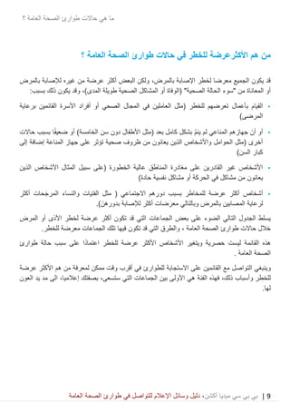 9|‫ميديا‬ ‫سي‬ ‫بي‬ ‫بي‬‫أكشن‬‫وسائ‬ ‫دليل‬ ،‫في‬ ‫للتواصل‬ ‫اإلعالم‬ ‫ل‬‫العامة‬ ‫الصحة‬ ‫طوارئ‬
‫حاالت‬ ‫هي‬ ‫ما‬‫العامة‬ ‫الصحة‬ ‫طوارئ‬‫؟‬
‫األكثر‬ ‫هم‬ ‫من‬‫حاالت‬ ‫في‬ ‫للخطر‬ ‫عرضة‬‫العامة‬ ‫الصحة‬ ‫طوارئ‬‫؟‬
‫اإلصابة‬ ‫لخطر‬ ‫معرضا‬ ‫الجميع‬ ‫يكون‬ ‫قد‬،‫بالمرض‬‫عرضة‬ ‫أكثر‬ ‫البعض‬ ‫ولكن‬‫غيره‬ ‫من‬‫بالمرض‬ ‫لإلصابة‬
‫ال‬ ‫"سوء‬ ‫من‬ ‫المعاناة‬ ‫أو‬)‫المدى‬ ‫طويلة‬ ‫الصحية‬ ‫المشاكل‬ ‫أو‬ ‫(الوفاة‬ "‫الصحية‬ ‫حالة‬‫و‬ ،:‫بسبب‬ ‫ذلك‬ ‫يكون‬ ‫قد‬
•‫بأ‬ ‫القيام‬‫عمال‬‫برعاية‬ ‫القائمين‬ ‫األسرة‬ ‫أفراد‬ ‫أو‬ ‫الصحي‬ ‫المجال‬ ‫في‬ ‫العاملين‬ ‫(مثل‬ ‫للخطر‬ ‫تعرضهم‬
)‫المرضى‬
•‫ي‬ ‫لم‬ ‫المناعي‬ ‫جهازهم‬ َ‫أن‬ ‫أو‬‫نم‬‫كامل‬ ‫بشكل‬‫بعد‬‫بسبب‬ ‫ا‬ً‫ف‬‫ضعي‬ ‫أو‬ )‫الخامسة‬ ‫سن‬ ‫دون‬ ‫األطفال‬ ‫(مثل‬‫حاالت‬
‫ظروف‬ ‫من‬ ‫يعانون‬ ‫الذين‬ ‫واألشخاص‬ ‫الحوامل‬ ‫(مثل‬ ‫أخرى‬‫تؤثر‬ ‫صحية‬‫إلى‬ ‫إضافة‬ ‫المناعة‬ ‫جهاز‬ ‫على‬
)‫السن‬ ‫كبار‬
•‫الذين‬ ‫األشخاص‬ ‫المثال‬ ‫سبيل‬ ‫(على‬ ‫الخطورة‬ ‫عالية‬ ‫المناطق‬ ‫مغادرة‬ ‫على‬ ‫القادرين‬ ‫غير‬ ‫األشخاص‬
)‫حادة‬ ‫نفسية‬ ‫مشاكل‬ ‫أو‬ ‫الحركة‬ ‫في‬ ‫مشاكل‬ ‫من‬ ‫يعانون‬
•‫أشخاص‬‫عرضة‬ ‫أكثر‬‫للمخا‬‫م‬ ( ‫االجتماعي‬ ‫دورهم‬ ‫بسبب‬ ‫طر‬‫الفتيات‬ ‫ثل‬‫والنساء‬‫حات‬َ‫المرج‬‫أكثر‬
‫لرعاية‬.) َ‫بدورهن‬ ‫لإلصابة‬ ‫أكثر‬ ‫ضات‬َ‫معر‬ ‫وبالتالي‬ ‫بالمرض‬ ‫المصابين‬
‫بعض‬ ‫على‬ ‫الضوء‬ ‫التالي‬ ‫الجدول‬ ‫يسلط‬‫الجماعات‬‫المرض‬ ‫أو‬ ‫األذى‬ ‫لخطر‬ ‫عرضة‬ ‫أكثر‬ ‫تكون‬ ‫قد‬ ‫التي‬
‫حاالت‬ ‫خالل‬‫العامة‬ ‫الصحة‬ ‫طوارئ‬،‫قد‬ ‫التي‬ ‫والطرق‬‫فيها‬ ‫تكون‬‫الجماعات‬ ‫تلك‬.‫للخطر‬ ‫معرضة‬
‫القائمة‬ ‫هذه‬‫حالة‬ ‫سبب‬ ‫على‬ ‫ا‬ً‫د‬‫اعتما‬ ‫للخطر‬ ‫عرضة‬ ‫األكثر‬ ‫األشخاص‬ ‫ويتغير‬ ‫حصرية‬ ‫ليست‬‫طوارئ‬
‫العامة‬ ‫الصحة‬.
‫و‬‫ال‬ ‫ينبغي‬‫تواصل‬‫القائمين‬ ‫مع‬‫في‬ ‫للطوارئ‬ ‫االستجابة‬ ‫على‬‫أ‬‫قرب‬‫عرضة‬ ‫األكثر‬ ‫هم‬ ‫من‬ ‫لمعرفة‬ ‫ممكن‬ ‫وقت‬
‫للخطر‬‫و‬‫أ‬‫فهذه‬ ،‫ذلك‬ ‫سباب‬‫الفئة‬‫األ‬ ‫هي‬‫بصفتك‬ ،‫ستسعى‬ ‫التي‬ ‫الجماعات‬ ‫بين‬ ‫ولى‬‫إ‬‫العون‬ ‫يد‬ ‫مد‬ ‫الى‬ ،‫عالميا‬
.‫لها‬
 