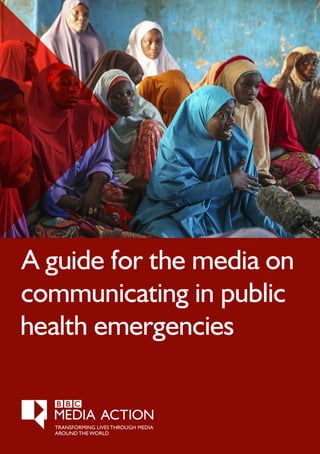 SECTIONNAMEHERE
BBC MEDIA ACTION A GUIDE FOR THE MEDIA ON COMMUNICATING IN PUBLIC HEALTH EMERGENCIES 1
A guide for the media on
communicating in public
health emergencies
 