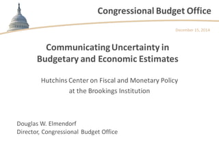 Congressional Budget Office 
Communicating Uncertainty in Budgetary and Economic Estimates 
Hutchins Center on Fiscal and Monetary Policy 
at the Brookings Institution 
December 15, 2014 
Douglas W. Elmendorf Director, Congressional Budget Office  