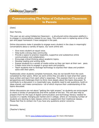 Communicating The Value of Collaborize Classroom 
to Parents 
[Date] 
Dear Parents, 
This year we are using Collaborize Classroom – a structured online discussion platform— 
to engage in conversations related to our class. This online work is replacing some of the 
pen and paper homework I have assigned in the past. 
Online discussions make it possible to engage every student in the class in meaningful 
conversations about a variety of topics. Our work online will: 
• Give every student an equal voice. 
• Help build a strong class community. 
• Provide a space to practice respectful, supportive and substantive online 
communication and collaboration. 
• Encourage critical thinking about academic topics. 
• Develop reading and writing skills. 
• Expose students to a variety of media online so they can learn at their own pace. 
• Create more time to engage in group work and projects. 
• Teach students how to leverage technology to express their ideas and problem 
solve with their peers. 
Traditionally when students complete homework, they do not benefit from the work 
completed by their peers. When we work online they are able to read what their peers 
have written and learn from each other’s responses. This exposes them to a variety of 
perspectives and challenges them to think more deeply about the topics discussed. To 
contribute to a discussion in a meaningful way, students need to ask questions, build on 
ideas shared, and make connections— all of which improve their understanding of the 
topics discussed. 
Online discussions are not about “getting the right answer,” so students are encouraged 
to share a variety of perspectives and think outside of the box. This will also help to 
prepare them for the type of digital communication and technology literacy needed for 
success in a rapidly changing job market and in college, where an increasing number of 
students are electing to take classes online to supplement their traditional classes. 
Please feel free to contact me if you have any questions and/or concerns. 
Sincerely, 
[Teacher’s Name] 
Go to www.CollaborizeClassroom.com for more information 
