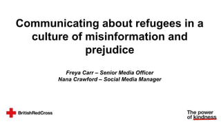 Communicating about refugees in a
culture of misinformation and
prejudice
Freya Carr – Senior Media Officer
Nana Crawford – Social Media Manager
 