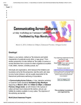 2/1/13              Communicating Across Cultures - a 1-day workshop on Customer Culture Sensitivity facilitated by Raju Mandhyan on March 5, 2013

 Share:
     Tw eet    0




                         March 5, 2013 | 9:00am to 5:00pm | Oakwood Premier, Ortigas Center



          Greetings!

          Culture is, one medium, defined as "the behaviors and beliefs                                     Your learning investment for this
          characteristic of a particular social, ethnic, or age group." From                                        seminar is only
          another perspective it is also defined as "the quality in a person or                                   Php 6,477 +VAT .
          society that arises from a concern for what is regarded as excellent                              Save P2000 if you sign up on or
                                                                                                                  before February 8.
          in arts, letters, manners, scholarly pursuits, etc."
                                                                                                                  To book a seat, email
          Individuals and organizations, which transcend the limitations and                               saltandlightseminars@gmail.com
                                                                                                           or fax a copy of your accomplished
          boundaries set by the first perspective, lead the world, add value                               reservation form to 8132745. Call
          to every human endeavor, and are usually responsible for the                                       Juliet or Kali at 8132703/32 for
          financial and performance well-being of corporations.                                                        more details!


          In Communicating Across Cultures, a 1-day, interactive workshop
          on Customer Culture Sensitivity facilitated by Raju Mandhyan
          happening on March 5, 2013, from 9:00am to 5:00pm, at Oakwood
          Premiere, Ortigas Center, we will immerse in the nuances of
          culture and learn how to transcend the barriers, and yet, use
                                                                                                             This workshop is produced
          fruitfully the enablers available in every culture. The objectives of                                   and organized by
          this workshop are two-fold:

          Multi-Cultural Awareness Program

myemail.constantcontact.com/Communicating-Across-Cultures---a-1-day-workshop-on-Customer-Culture-Sensitivity-facilitated-by-Raju-Mandhyan-on-March-5…   1/9
 