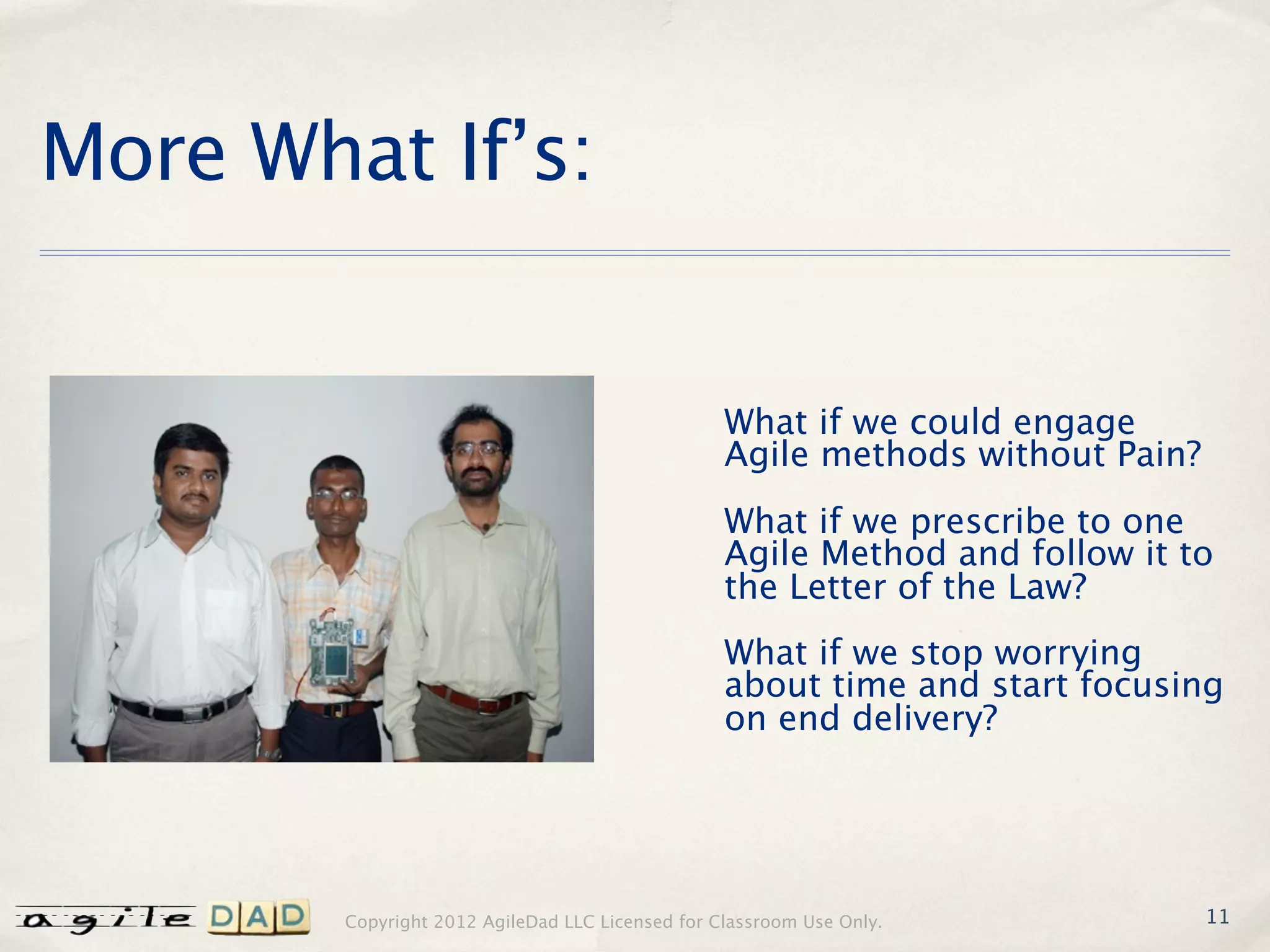More What If’s:


                                                  What if we could engage
                                                  Agile methods without Pain?
                                                  What if we prescribe to one
                                                  Agile Method and follow it to
                                                  the Letter of the Law?
                                                  What if we stop worrying
                                                  about time and start focusing
                                                  on end delivery?




        Copyright 2012 AgileDad LLC Licensed for Classroom Use Only.            11
 