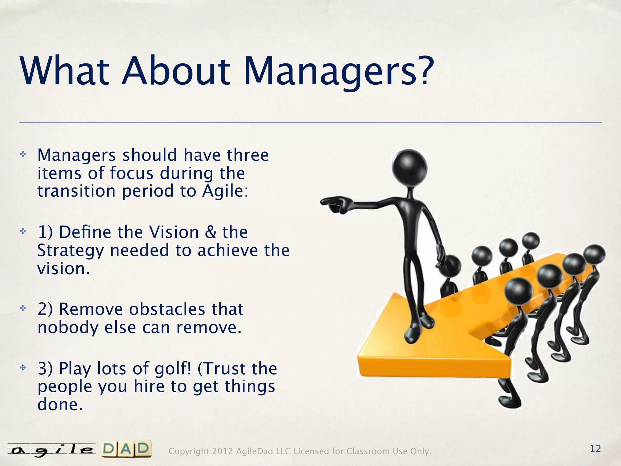 What About Managers?
✤   Managers should have three
    items of focus during the
    transition period to Agile:

✤   1) Deﬁne the Vision & the
    Strategy needed to achieve the
    vision.

✤   2) Remove obstacles that
    nobody else can remove.

✤   3) Play lots of golf! (Trust the
    people you hire to get things
    done.

                     Copyright 2012 AgileDad LLC Licensed for Classroom Use Only.   12
 