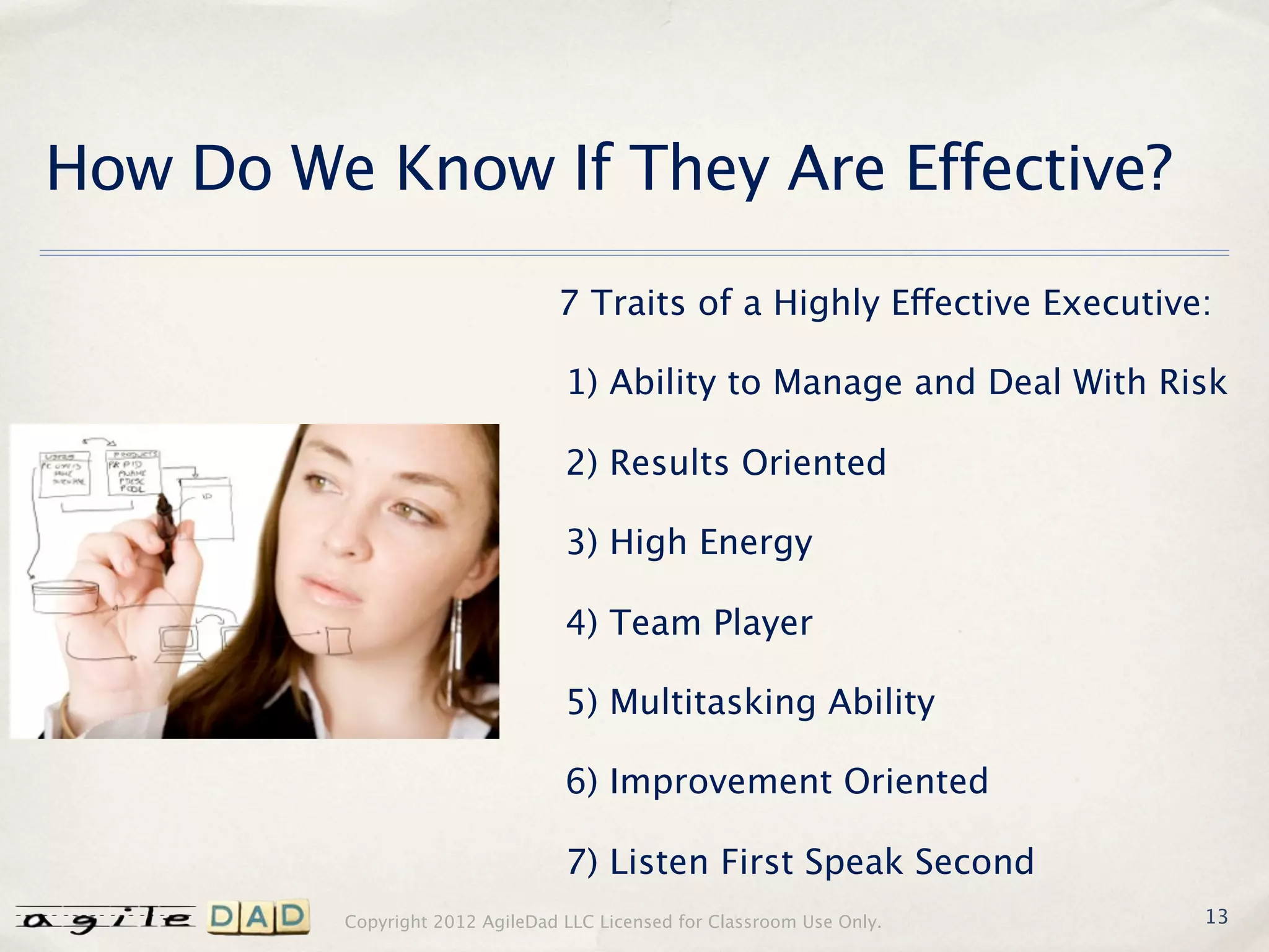 How Do We Know If They Are Effective?

                                7 Traits of a Highly Effective Executive:

                                 1) Ability to Manage and Deal With Risk

                                 2) Results Oriented

                                 3) High Energy

                                 4) Team Player

                                 5) Multitasking Ability

                                 6) Improvement Oriented

                                 7) Listen First Speak Second
         Copyright 2012 AgileDad LLC Licensed for Classroom Use Only.   13
 