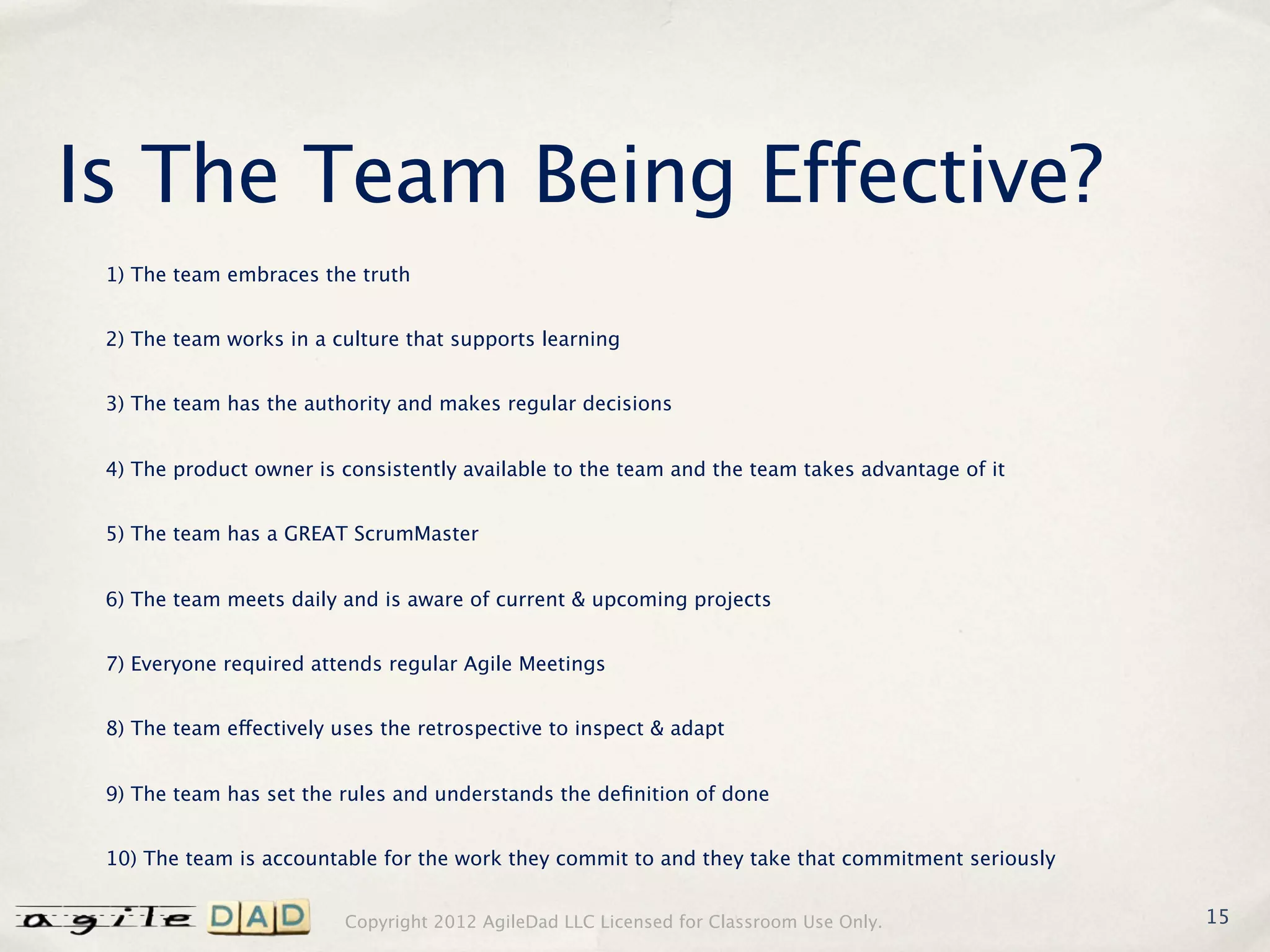 Is The Team Being Effective?
 1) The team embraces the truth


 2) The team works in a culture that supports learning


 3) The team has the authority and makes regular decisions


 4) The product owner is consistently available to the team and the team takes advantage of it


 5) The team has a GREAT ScrumMaster


 6) The team meets daily and is aware of current & upcoming projects


 7) Everyone required attends regular Agile Meetings


 8) The team effectively uses the retrospective to inspect & adapt


 9) The team has set the rules and understands the deﬁnition of done


 10) The team is accountable for the work they commit to and they take that commitment seriously


                          Copyright 2012 AgileDad LLC Licensed for Classroom Use Only.             15
 