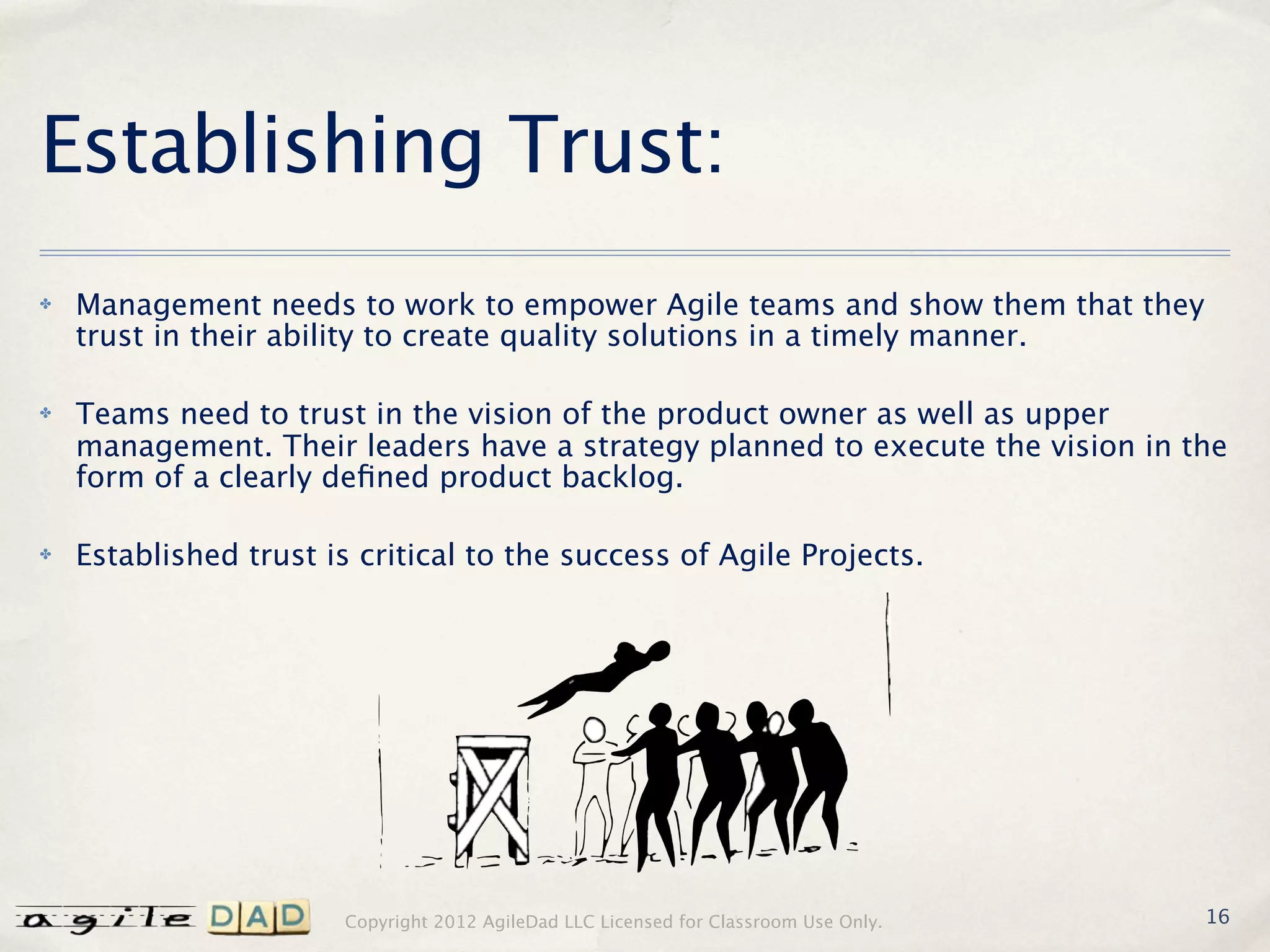 Establishing Trust:
✤   Management needs to work to empower Agile teams and show them that they
    trust in their ability to create quality solutions in a timely manner.

✤   Teams need to trust in the vision of the product owner as well as upper
    management. Their leaders have a strategy planned to execute the vision in the
    form of a clearly deﬁned product backlog.

✤   Established trust is critical to the success of Agile Projects.




                       Copyright 2012 AgileDad LLC Licensed for Classroom Use Only.   16
 