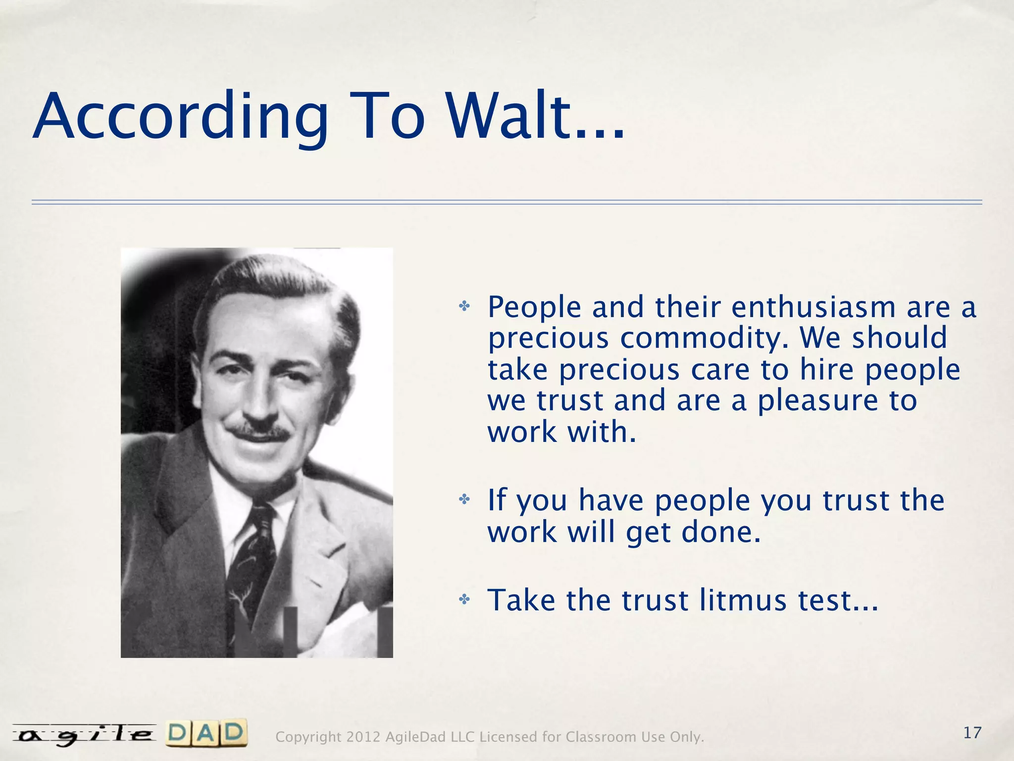 According To Walt...

                                 ✤   People and their enthusiasm are a
                                     precious commodity. We should
                                     take precious care to hire people
                                     we trust and are a pleasure to
                                     work with.

                                 ✤   If you have people you trust the
                                     work will get done.

                                 ✤   Take the trust litmus test...



        Copyright 2012 AgileDad LLC Licensed for Classroom Use Only.    17
 