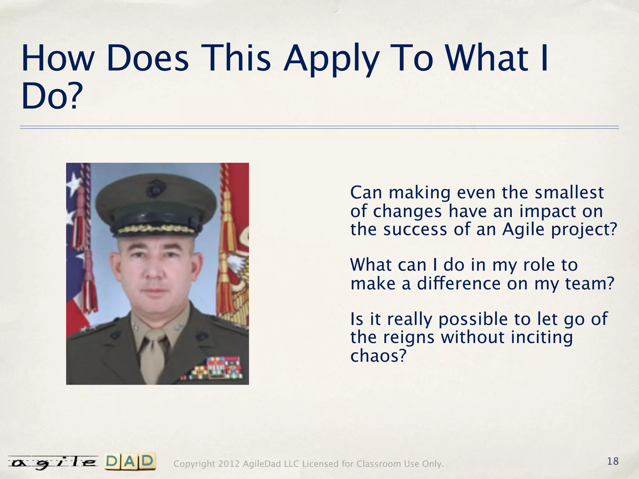 How Does This Apply To What I
Do?

                                               Can making even the smallest
                                               of changes have an impact on
                                               the success of an Agile project?

                                               What can I do in my role to
                                               make a difference on my team?

                                               Is it really possible to let go of
                                               the reigns without inciting
                                               chaos?




        Copyright 2012 AgileDad LLC Licensed for Classroom Use Only.            18
 