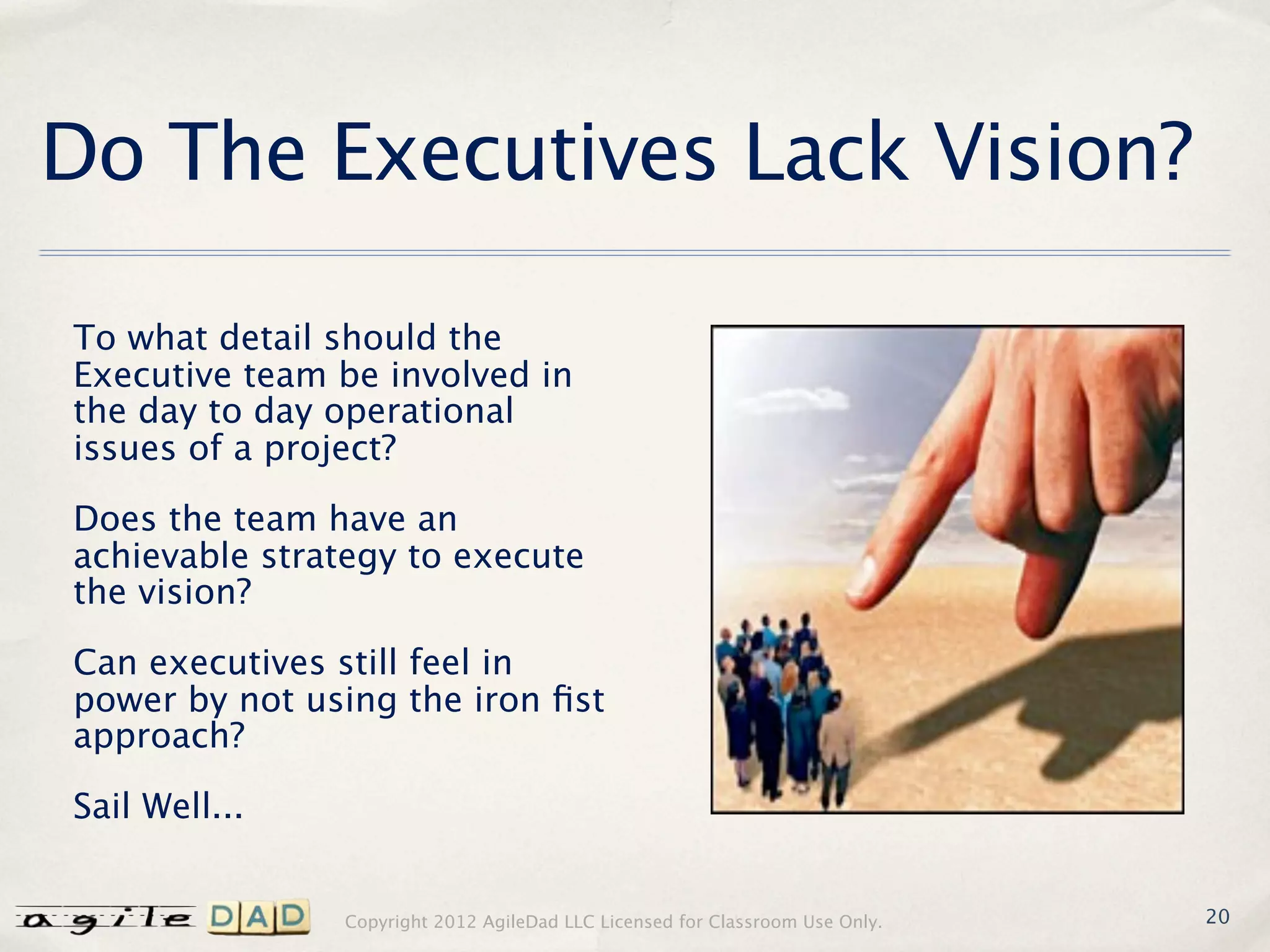 Do The Executives Lack Vision?

To what detail should the
Executive team be involved in
the day to day operational
issues of a project?

Does the team have an
achievable strategy to execute
the vision?

Can executives still feel in
power by not using the iron ﬁst
approach?

Sail Well...


               Copyright 2012 AgileDad LLC Licensed for Classroom Use Only.   20
 