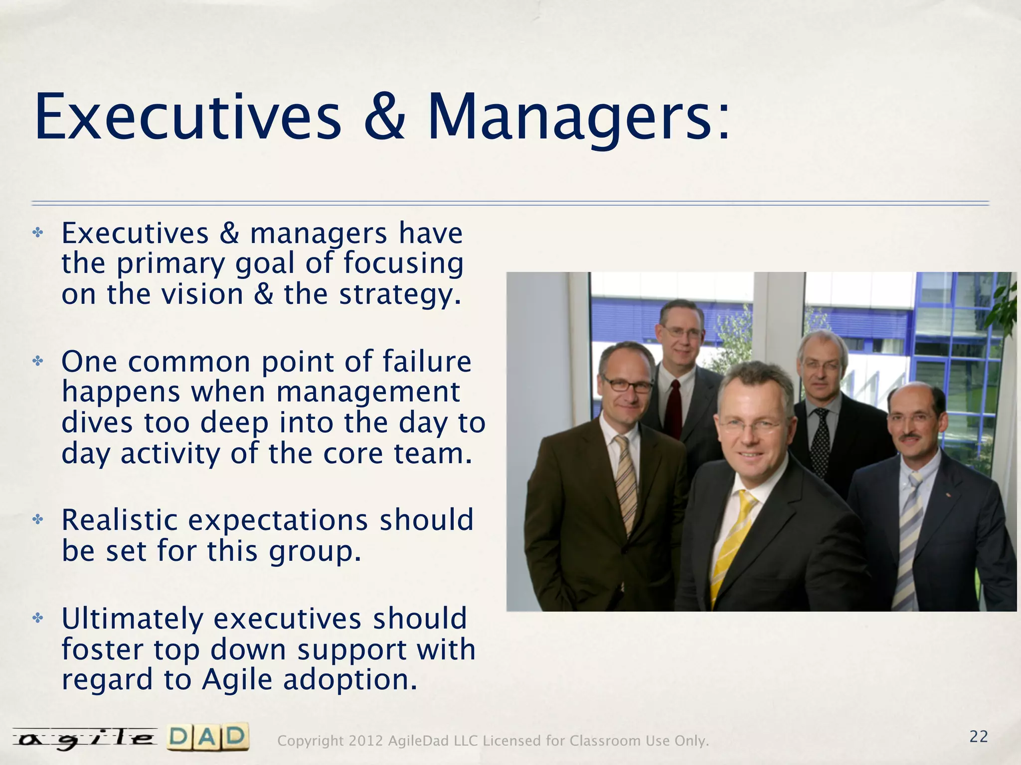 Executives & Managers:
✤   Executives & managers have
    the primary goal of focusing
    on the vision & the strategy.

✤   One common point of failure
    happens when management
    dives too deep into the day to
    day activity of the core team.

✤   Realistic expectations should
    be set for this group.

✤   Ultimately executives should
    foster top down support with
    regard to Agile adoption.
                   Copyright 2012 AgileDad LLC Licensed for Classroom Use Only.   22
 