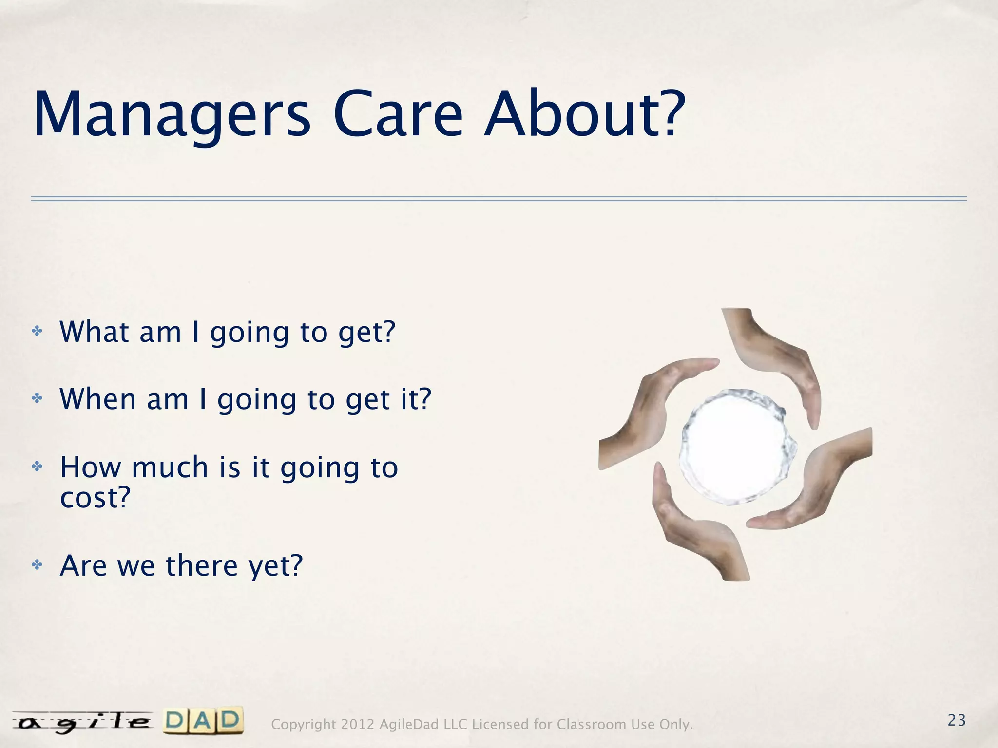 Managers Care About?


✤   What am I going to get?

✤   When am I going to get it?

✤   How much is it going to
    cost?

✤   Are we there yet?




                  Copyright 2012 AgileDad LLC Licensed for Classroom Use Only.   23
 