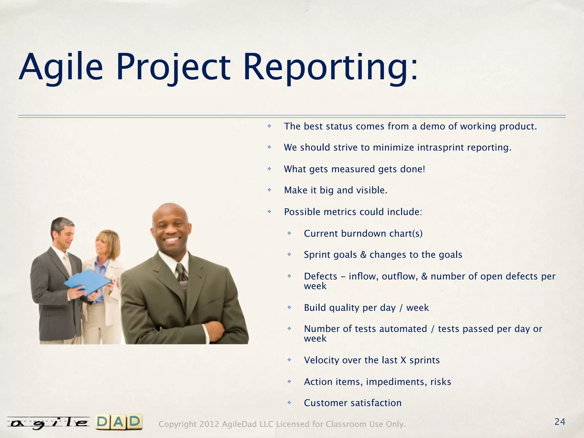 Agile Project Reporting:
                                  ✤   The best status comes from a demo of working product.

                                  ✤   We should strive to minimize intrasprint reporting.

                                  ✤   What gets measured gets done!

                                  ✤   Make it big and visible.

                                  ✤   Possible metrics could include:

                                       ✤   Current burndown chart(s)

                                       ✤   Sprint goals & changes to the goals

                                       ✤   Defects - inﬂow, outﬂow, & number of open defects per
                                           week

                                       ✤   Build quality per day / week

                                       ✤   Number of tests automated / tests passed per day or
                                           week

                                       ✤   Velocity over the last X sprints

                                       ✤   Action items, impediments, risks

                                       ✤   Customer satisfaction

        Copyright 2012 AgileDad LLC Licensed for Classroom Use Only.                             24
 