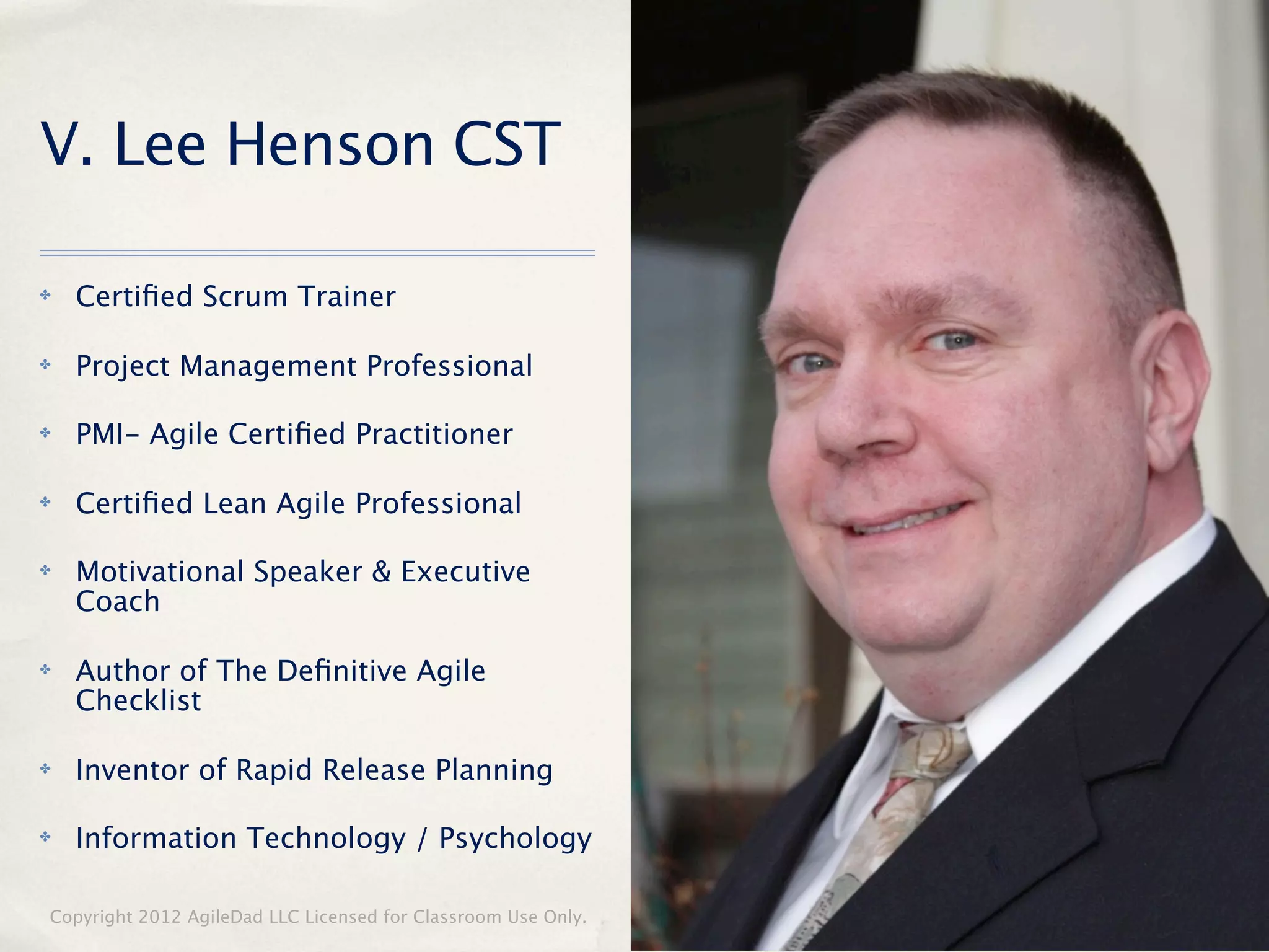 V. Lee Henson CST

✤   Certiﬁed Scrum Trainer

✤   Project Management Professional

✤   PMI- Agile Certiﬁed Practitioner

✤   Certiﬁed Lean Agile Professional

✤   Motivational Speaker & Executive
    Coach

✤   Author of The Deﬁnitive Agile
    Checklist

✤   Inventor of Rapid Release Planning

✤   Information Technology / Psychology

Copyright 2012 AgileDad LLC Licensed for Classroom Use Only.   3
 
