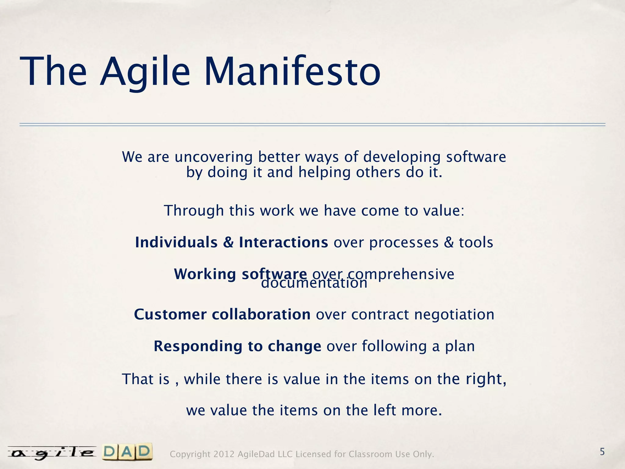 The Agile Manifesto
     We are uncovering better ways of developing software
             by doing it and helping others do it.

           Through this work we have come to value:

      Individuals & Interactions over processes & tools

            Working software over comprehensive
                      documentation

      Customer collaboration over contract negotiation

         Responding to change over following a plan

     That is , while there is value in the items on the right,

               we value the items on the left more.

            Copyright 2012 AgileDad LLC Licensed for Classroom Use Only.   5
 