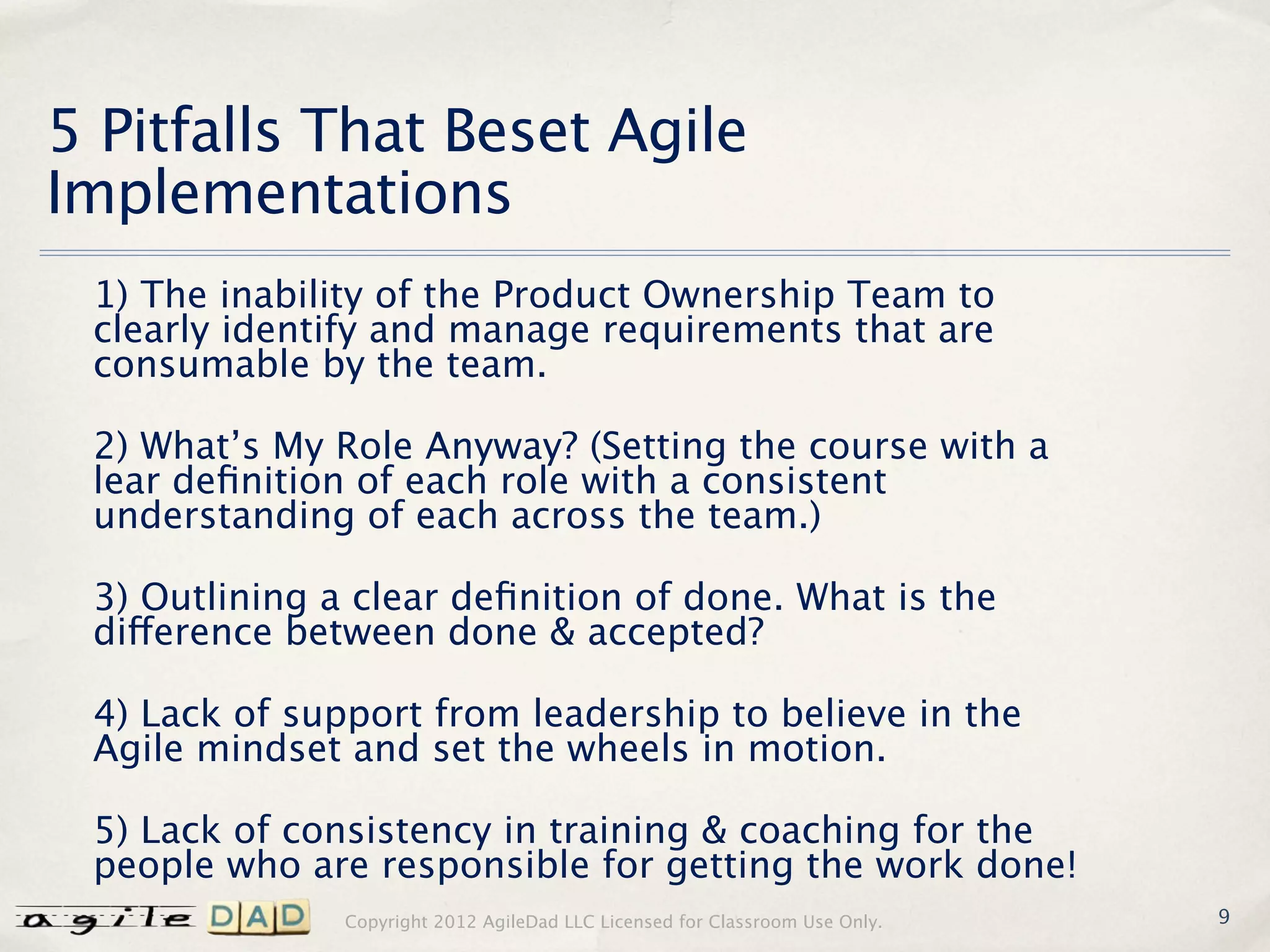 5 Pitfalls That Beset Agile
Implementations
 1) The inability of the Product Ownership Team to
 clearly identify and manage requirements that are
 consumable by the team.

 2) What’s My Role Anyway? (Setting the course with a
 lear deﬁnition of each role with a consistent
 understanding of each across the team.)

 3) Outlining a clear deﬁnition of done. What is the
 difference between done & accepted?

 4) Lack of support from leadership to believe in the
 Agile mindset and set the wheels in motion.

 5) Lack of consistency in training & coaching for the
 people who are responsible for getting the work done!
               Copyright 2012 AgileDad LLC Licensed for Classroom Use Only.   9
 