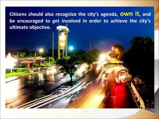Citizens should also recognize the city’s agenda, own it, and
be encouraged to get involved in order to achieve the city’s
ultimate objective.
 