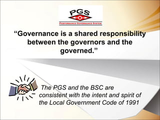 “Governance is a shared responsibility
between the governors and the
governed.”
The PGS and the BSC are
consistent with the intent and spirit of
the Local Government Code of 1991
 
