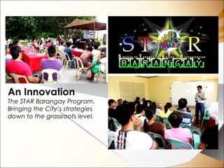 An Innovation
The STAR Barangay Program.
Bringing the City’s strategies
down to the grassroots level.
 