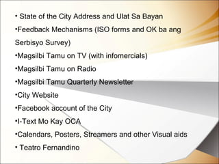 • State of the City Address and Ulat Sa Bayan
•Feedback Mechanisms (ISO forms and OK ba ang
Serbisyo Survey)
•Magsilbi Tamu on TV (with infomercials)
•Magsilbi Tamu on Radio
•Magsilbi Tamu Quarterly Newsletter
•City Website
•Facebook account of the City
•I-Text Mo Kay OCA
•Calendars, Posters, Streamers and other Visual aids
• Teatro Fernandino
 