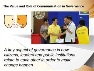 The Value and Role of Communication in Governance
A key aspect of governance is how
citizens, leaders and public institutions
relate to each other in order to make
change happen.
 