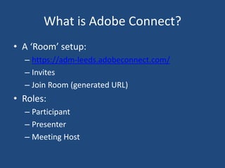 What is Adobe Connect?
• A ‘Room’ setup:
– https://adm-leeds.adobeconnect.com/
– Invites
– Join Room (generated URL)
• Roles:
– Participant
– Presenter
– Meeting Host
 