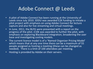 Adobe Connect @ Leeds
• A pilot of Adobe Connect has been running at the University of
Leeds since July 2010. SDDU was awarded £2K funding to initiate a
pilot project with emphasis on using Adobe Connect for lecture
capture and also for live streaming and virtual meetings.
• In June, 2011, the BLFG were presented with a report on the
progress of the pilot. £10k was awarded to further the pilot, with
emphasis on exploring Blackboard integration, broadening the user
base and investigating costing models.
• The current licence model is of a ‘Named Organizer Pricing Model’
which means that at any one time there can be a maximum of 55
people assigned as hosting a meeting (these can be changed as
needed). There is a limit of 100 attendees per meeting.
• Hosting is provided by Adobe on their servers.
 
