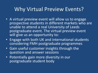 Why Virtual Preview Events?
• A virtual preview event will allow us to engage
prospective students in different markets who are
unable to attend a real University of Leeds
postgraduate event. The virtual preview event
will give us an opportunity to:
• Engage with both UK and international students
considering FMH postgraduate programmes
• Gain useful customer insights through the
question and answer sessions
• Potentially gain more diversity in our
postgraduate student body
 