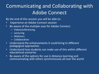 Communicating and Collaborating with
Adobe Connect
By the end of this session you will be able to:
• Experience an Adobe Connect session
• Be aware of the multiple uses for Adobe Connect:
– Videoconferencing
– Lecturing
– Webinars
– Collaboration
• Understand the enhancements it could bring to different
pedagogical approaches
• Understand how students can make use of this within different
educational scenarios
• Be aware of the options for use in distance-learning and
communicating with others synchronously all over the world
 