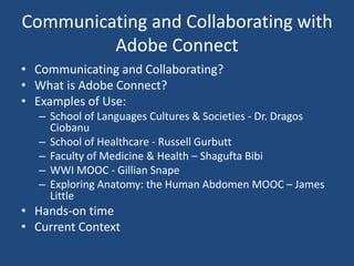 Communicating and Collaborating with
Adobe Connect
• Communicating and Collaborating?
• What is Adobe Connect?
• Examples of Use:
– School of Languages Cultures & Societies - Dr. Dragos
Ciobanu
– School of Healthcare - Russell Gurbutt
– Faculty of Medicine & Health – Shagufta Bibi
– WWI MOOC - Gillian Snape
– Exploring Anatomy: the Human Abdomen MOOC – James
Little
• Hands-on time
• Current Context
 
