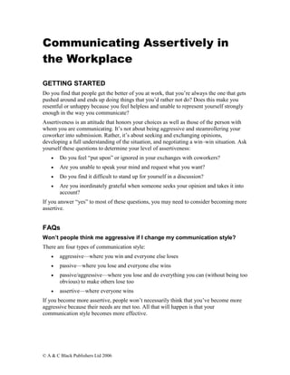 Communicating Assertively in
the Workplace

GETTING STARTED
Do you find that people get the better of you at work, that you’re always the one that gets
pushed around and ends up doing things that you’d rather not do? Does this make you
resentful or unhappy because you feel helpless and unable to represent yourself strongly
enough in the way you communicate?
Assertiveness is an attitude that honors your choices as well as those of the person with
whom you are communicating. It’s not about being aggressive and steamrollering your
coworker into submission. Rather, it’s about seeking and exchanging opinions,
developing a full understanding of the situation, and negotiating a win–win situation. Ask
yourself these questions to determine your level of assertiveness:
    •   Do you feel “put upon” or ignored in your exchanges with coworkers?
    •   Are you unable to speak your mind and request what you want?
    •   Do you find it difficult to stand up for yourself in a discussion?
    •   Are you inordinately grateful when someone seeks your opinion and takes it into
        account?
If you answer “yes” to most of these questions, you may need to consider becoming more
assertive.


FAQs
Won’t people think me aggressive if I change my communication style?
There are four types of communication style:
    •   aggressive—where you win and everyone else loses
    •   passive—where you lose and everyone else wins
    •   passive/aggressive—where you lose and do everything you can (without being too
        obvious) to make others lose too
    •   assertive—where everyone wins
If you become more assertive, people won’t necessarily think that you’ve become more
aggressive because their needs are met too. All that will happen is that your
communication style becomes more effective.




© A & C Black Publishers Ltd 2006
 