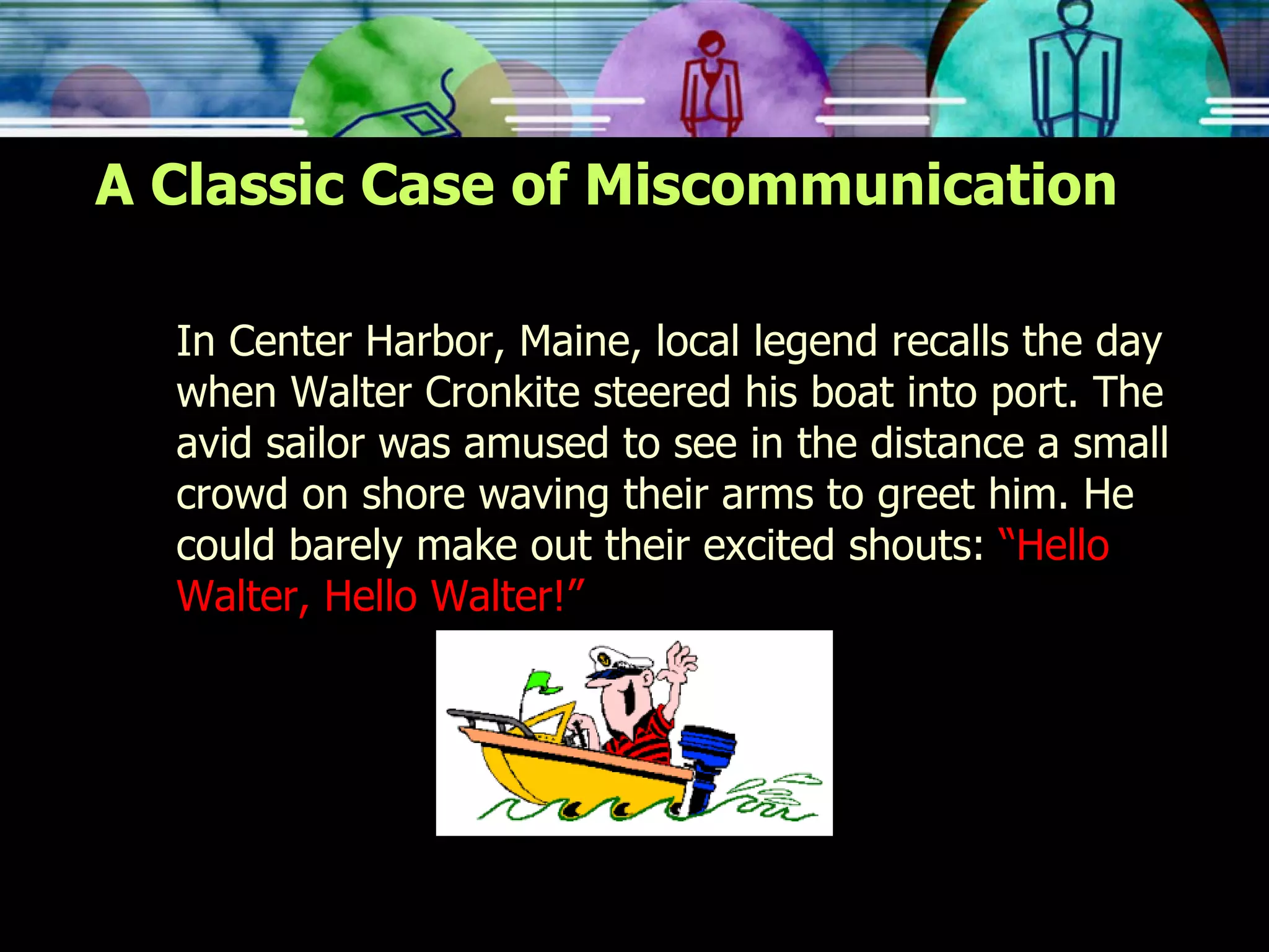 A Classic Case of Miscommunication In Center Harbor, Maine, local legend recalls the day when Walter Cronkite steered his boat into port. The avid sailor was amused to see in the distance a small crowd on shore waving their arms to greet him. He could barely make out their excited shouts:  “Hello Walter, Hello Walter!” 