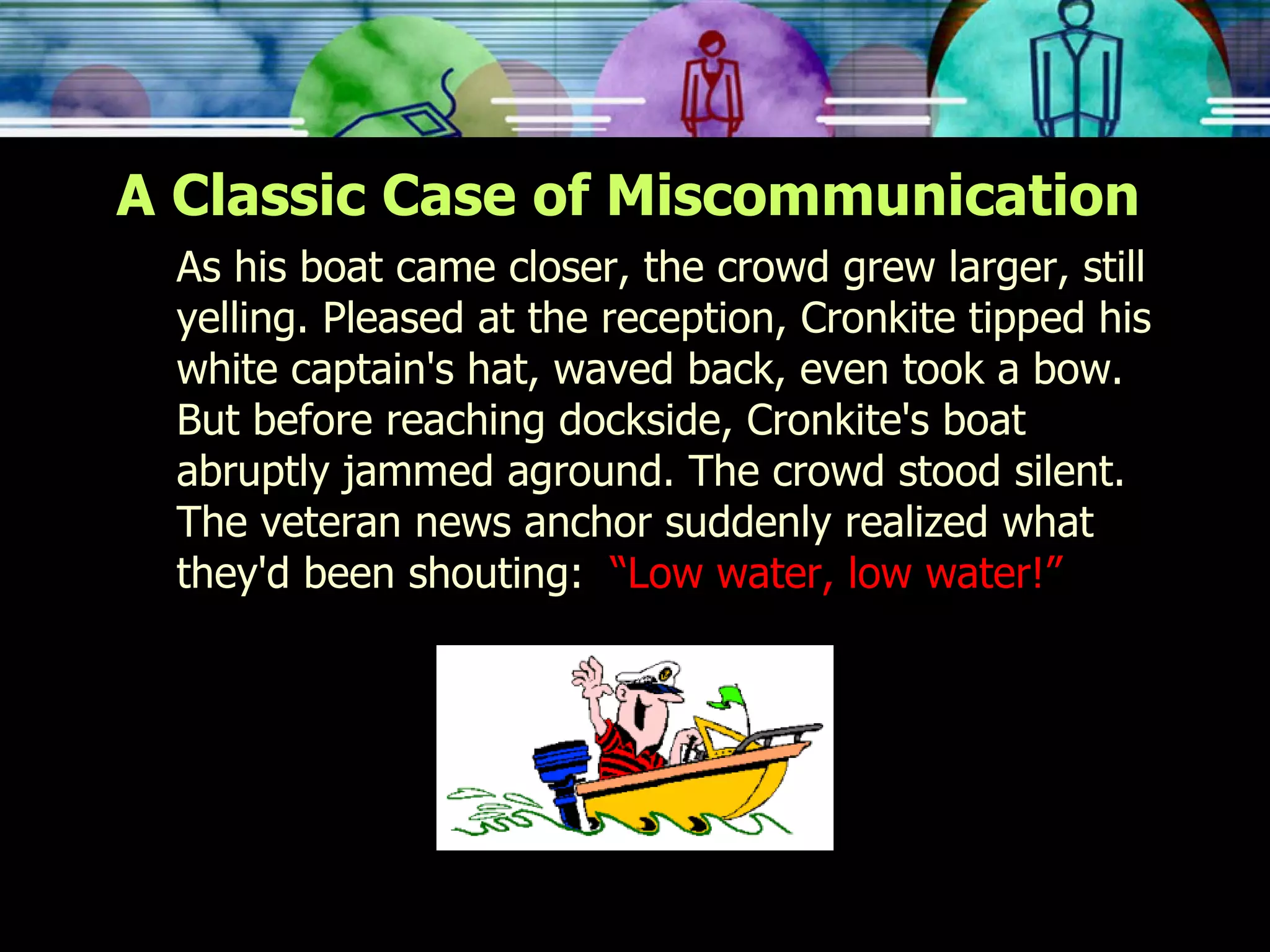 A Classic Case of Miscommunication As his boat came closer, the crowd grew larger, still yelling. Pleased at the reception, Cronkite tipped his white captain's hat, waved back, even took a bow. But before reaching dockside, Cronkite's boat abruptly jammed aground. The crowd stood silent. The veteran news anchor suddenly realized what they'd been shouting:  “Low water, low water!” 