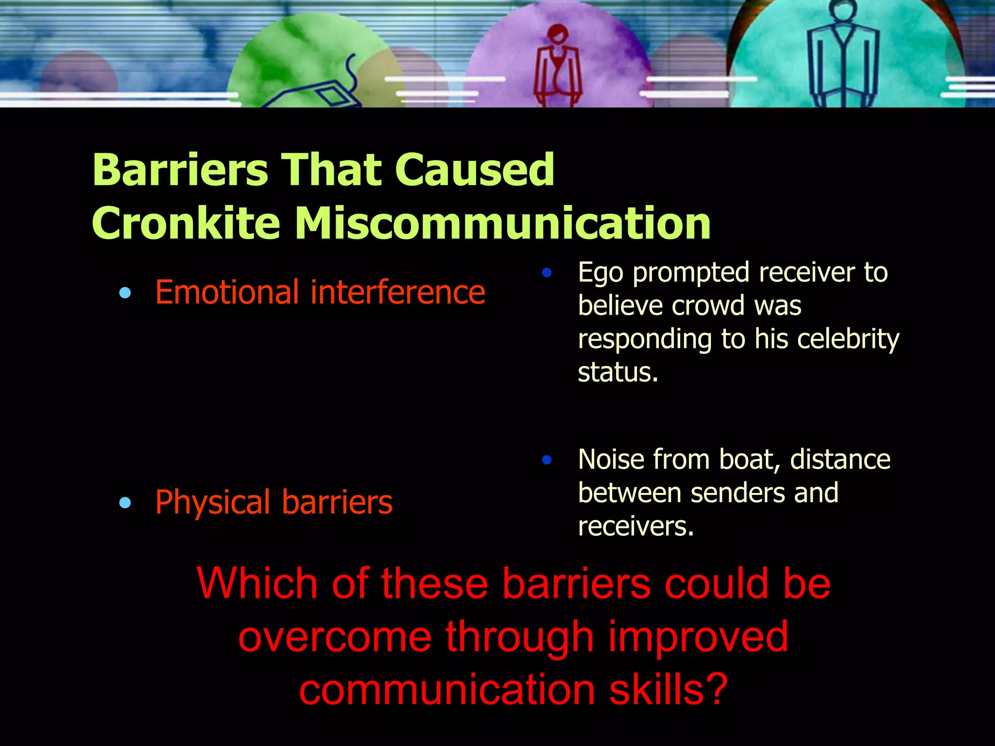 Barriers That Caused Cronkite Miscommunication Emotional interference Physical barriers Ego prompted receiver to believe crowd was responding to his celebrity status. Noise from boat, distance between senders and receivers. Which of these barriers could be overcome through improved communication skills? 