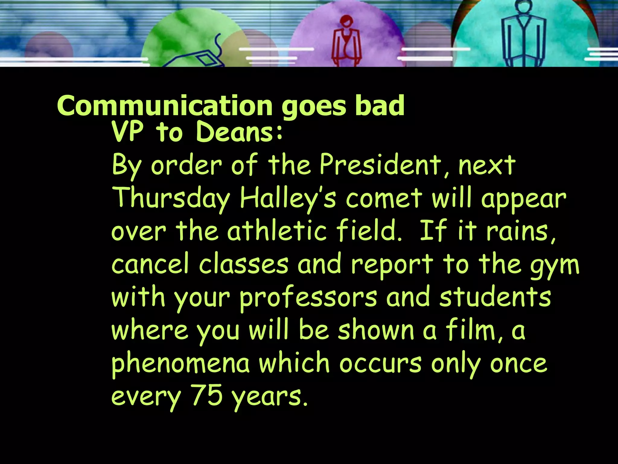 Communication goes bad VP to Deans: By order of the President, next Thursday Halley’s comet will appear over the athletic field.  If it rains, cancel classes and report to the gym with your professors and students where you will be shown a film, a phenomena which occurs only once every 75 years. 