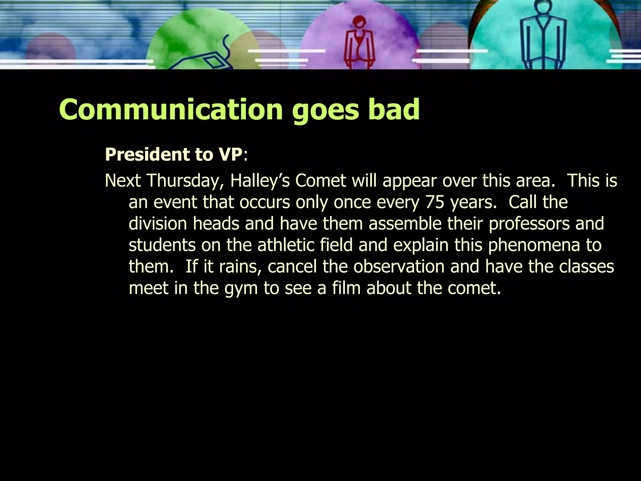 Communication goes bad President to VP : Next Thursday, Halley’s Comet will appear over this area.  This is an event that occurs only once every 75 years.  Call the division heads and have them assemble their professors and students on the athletic field and explain this phenomena to them.  If it rains, cancel the observation and have the classes meet in the gym to see a film about the comet. 