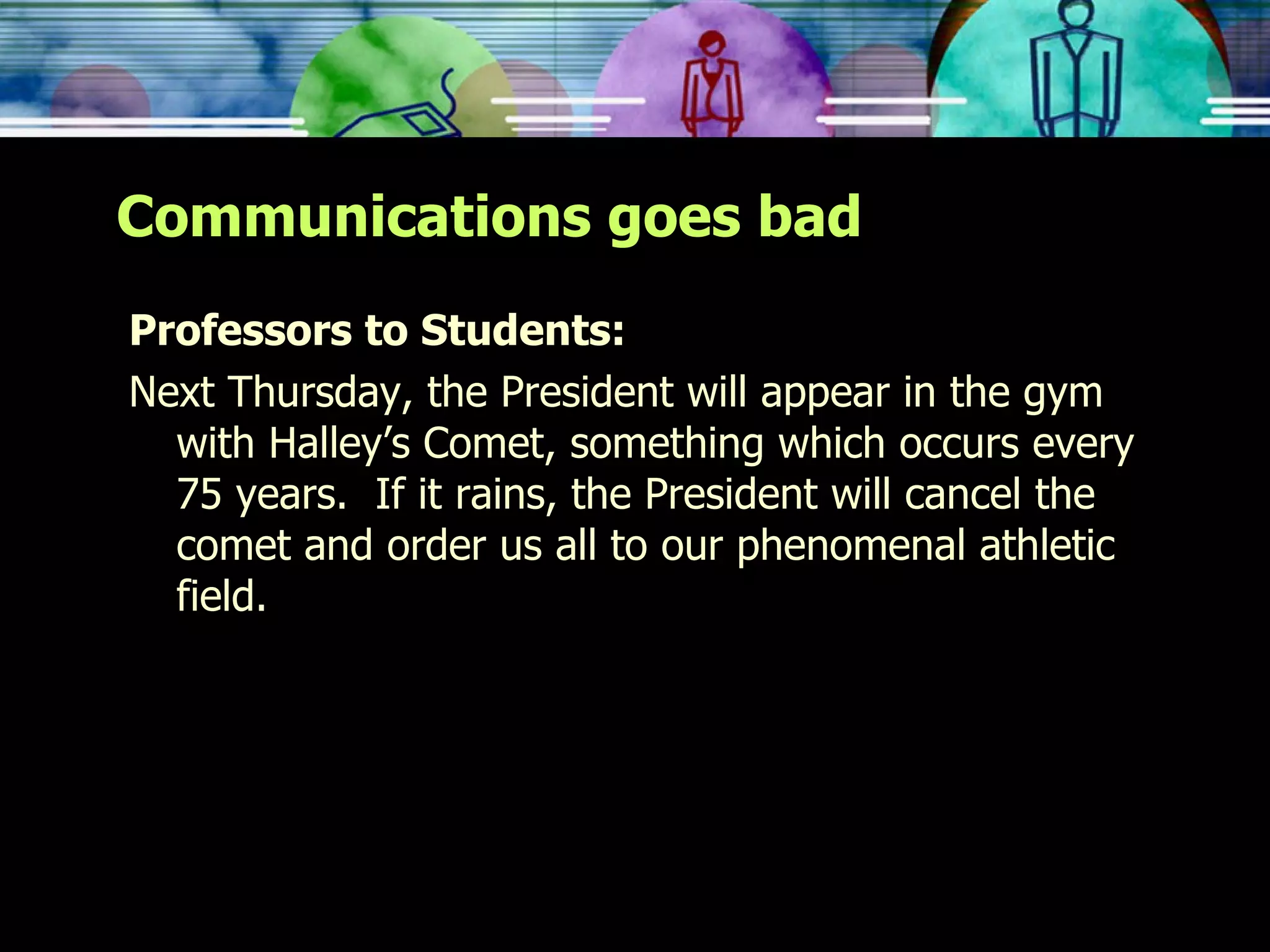 Communications goes bad Professors to Students: Next Thursday, the President will appear in the gym with Halley’s Comet, something which occurs every 75 years.  If it rains, the President will cancel the comet and order us all to our phenomenal athletic field. 