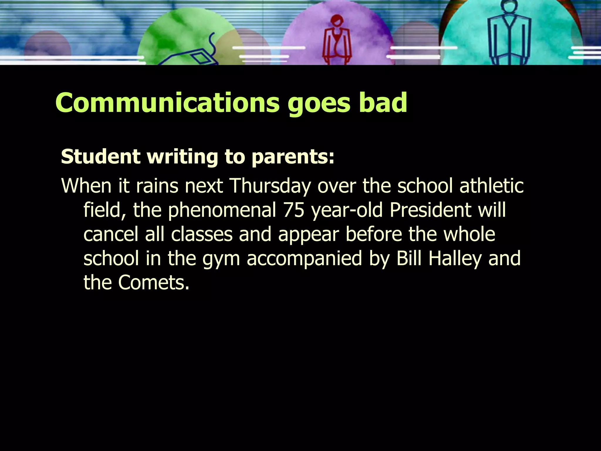 Communications goes bad Student writing to parents: When it rains next Thursday over the school athletic field, the phenomenal 75 year-old President will cancel all classes and appear before the whole school in the gym accompanied by Bill Halley and the Comets. 