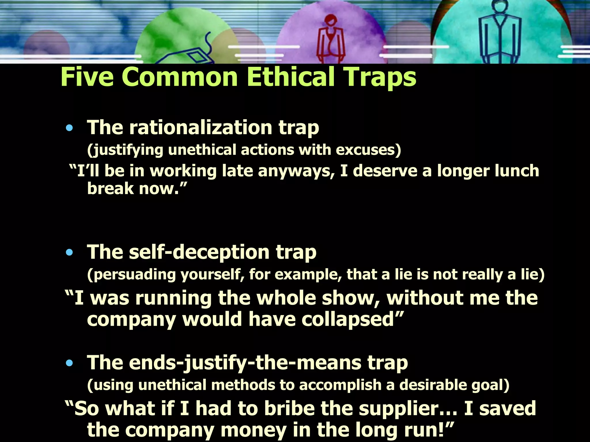 Five Common Ethical Traps The rationalization trap (justifying unethical actions with excuses) “ I’ll be in working late anyways, I deserve a longer lunch break now.” The self-deception trap (persuading yourself, for example, that a lie is not really a lie) “ I was running the whole show, without me the company would have collapsed” The ends-justify-the-means trap (using unethical methods to accomplish a desirable goal)  “ So what if I had to bribe the supplier… I saved the company money in the long run!” 