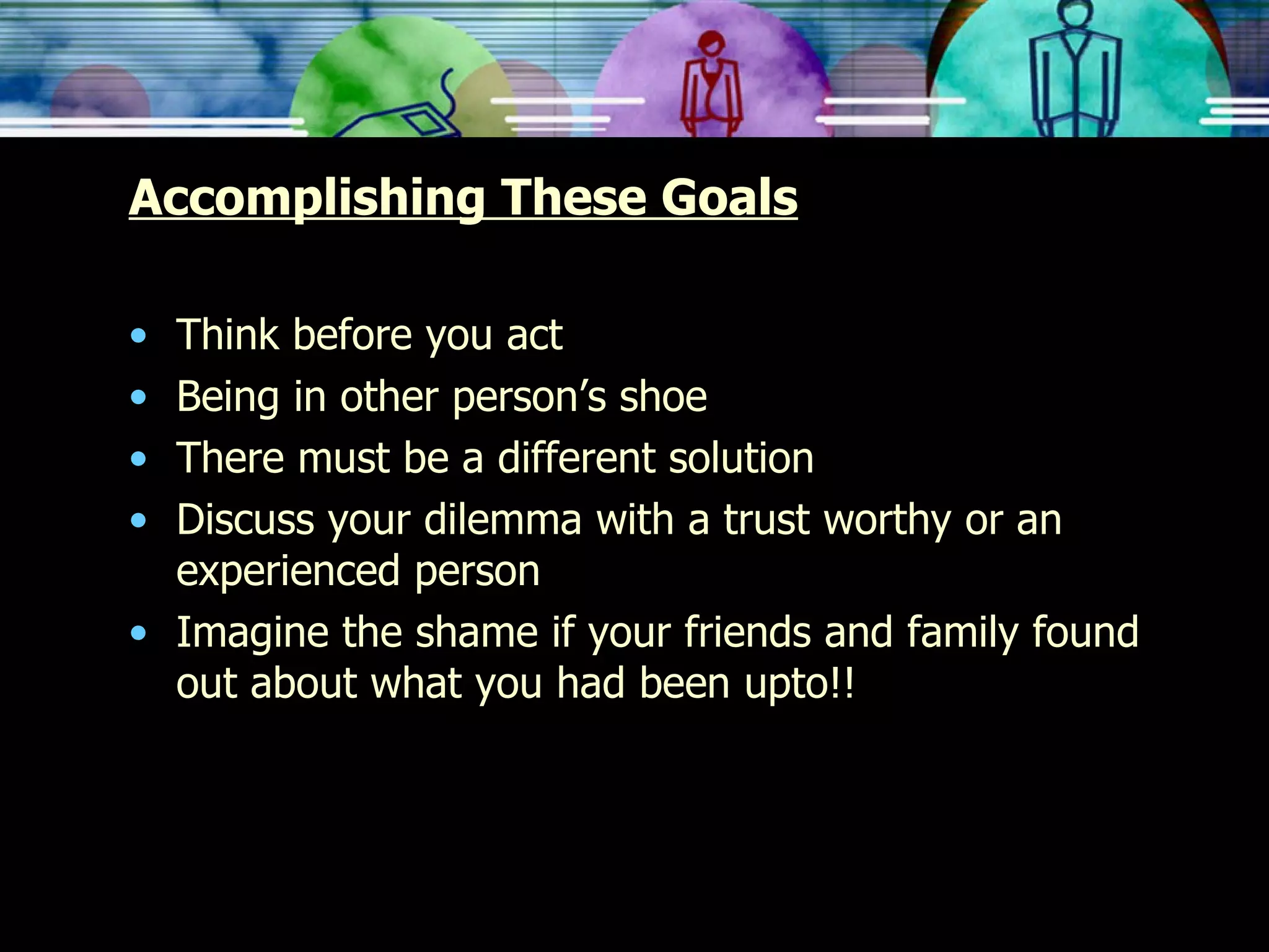 Accomplishing These Goals Think before you act Being in other person’s shoe There must be a different solution Discuss your dilemma with a trust worthy or an experienced person Imagine the shame if your friends and family found out about what you had been upto!! 