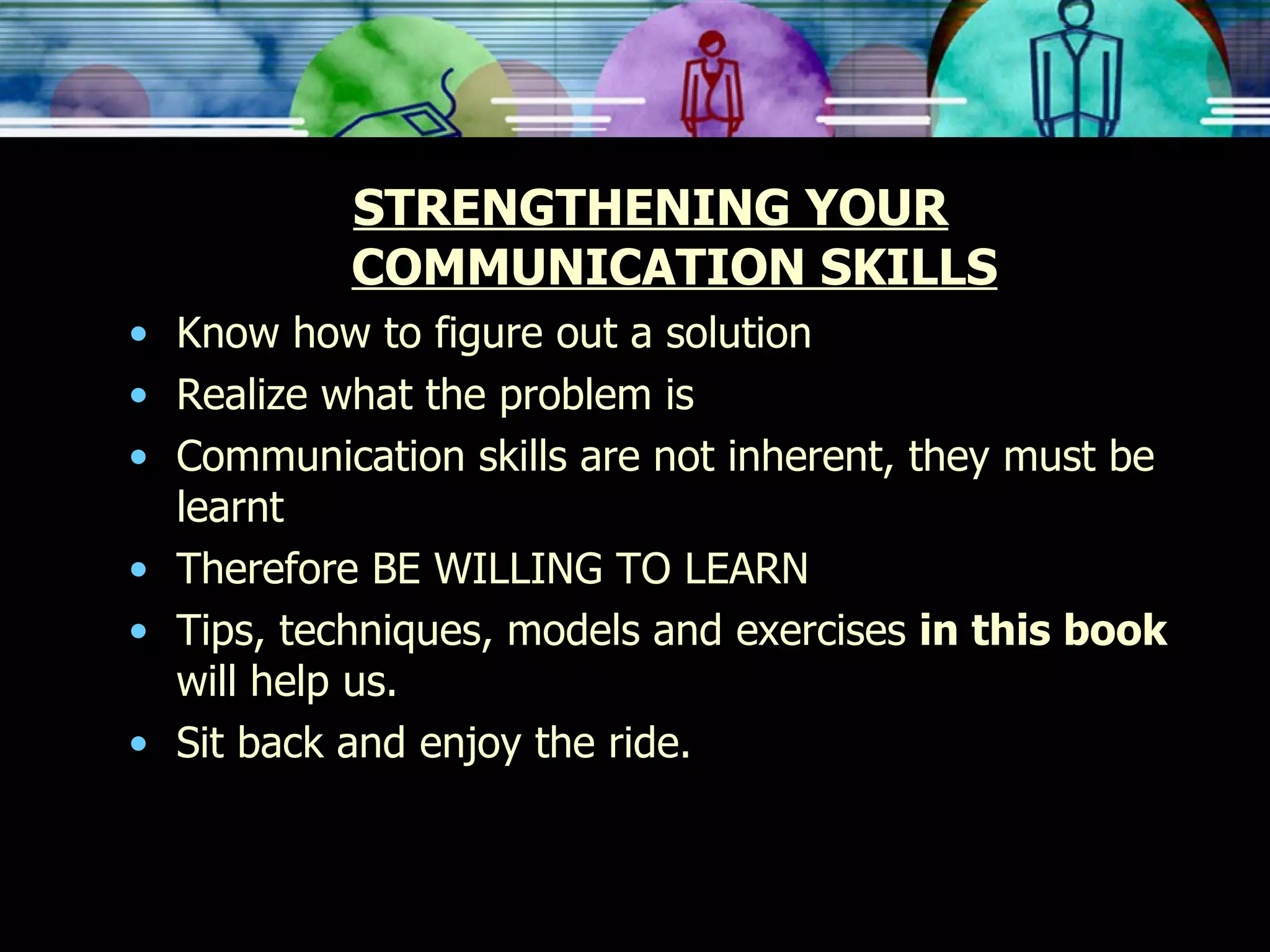 STRENGTHENING YOUR COMMUNICATION SKILLS Know how to figure out a solution Realize what the problem is Communication skills are not inherent, they must be learnt Therefore BE WILLING TO LEARN Tips, techniques, models and exercises  in this book  will help us. Sit back and enjoy the ride. 