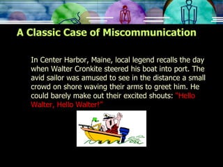 A Classic Case of Miscommunication In Center Harbor, Maine, local legend recalls the day when Walter Cronkite steered his boat into port. The avid sailor was amused to see in the distance a small crowd on shore waving their arms to greet him. He could barely make out their excited shouts:  “Hello Walter, Hello Walter!” 