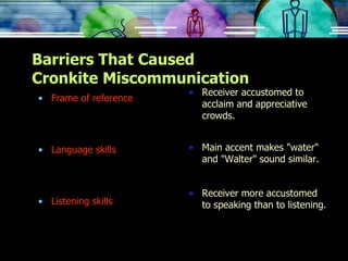 Barriers That Caused Cronkite Miscommunication Frame of reference Language skills Listening skills Receiver accustomed to acclaim and appreciative crowds. Main accent makes "water" and "Walter" sound similar. Receiver more accustomed to speaking than to listening. 