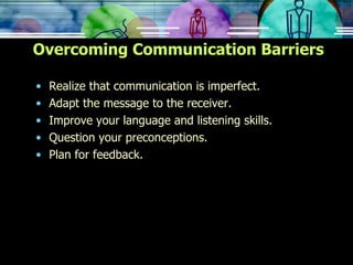 Overcoming Communication Barriers Realize that communication is imperfect. Adapt the message to the receiver. Improve your language and listening skills. Question your preconceptions. Plan for feedback. 