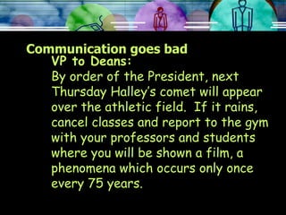 Communication goes bad VP to Deans: By order of the President, next Thursday Halley’s comet will appear over the athletic field.  If it rains, cancel classes and report to the gym with your professors and students where you will be shown a film, a phenomena which occurs only once every 75 years. 