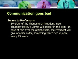 Communication goes bad Deans to Professors: By order of the Phenomenal President, next Thursday Halley’s Comet will appear in the gym.  In case of rain over the athletic field, the President will give another order, something which occurs once every 75 years. 