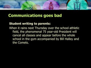 Communications goes bad Student writing to parents: When it rains next Thursday over the school athletic field, the phenomenal 75 year-old President will cancel all classes and appear before the whole school in the gym accompanied by Bill Halley and the Comets. 